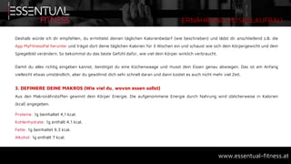 ERNÄHRUNG MUSKELAUFBAU
www.essentual-fitness.at
Deshalb würde ich dir empfehlen, du ermittelst deinen täglichen Kalorienbedarf (wie beschrieben) und lädst dir anschließend z.B. die
App MyFitnessPal herunter und trägst dort deine täglichen Kalorien für 3 Wochen ein und schaust wie sich dein Körpergewicht und dein
Spiegelbild verändern. So bekommst du das beste Gefühl dafür, wie viel dein Körper wirklich verbraucht.
Damit du alles richtig eingeben kannst, benötigst du eine Küchenwaage und musst dein Essen genau abwiegen. Das ist am Anfang
vielleicht etwas umständlich, aber du gewöhnst dich sehr schnell daran und dann kostet es auch nicht mehr viel Zeit.
3. DEFINIERE DEINE MAKROS (Wie viel du, wovon essen sollst)
Aus den Makronährstoffen gewinnt dein Körper Energie. Die aufgenommene Energie durch Nahrung wird üblicherweise in Kalorien
(kcal) angegeben.
Proteine: 1g beinhaltet 4,1 kcal.
Kohlenhydrate: 1g enthält 4,1 kcal.
Fette: 1g beinhaltet 9,3 kcal.
Alkohol: 1g enthält 7 kcal.
 