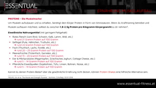 ERNÄHRUNG MUSKELAUFBAU
www.essentual-fitness.at
PROTEINE – Die Muskelmacher
Um Muskeln aufzubauen und zu erhalten, benötigt dein Körper Protein in Form von Aminosäuren. Wenn du Krafttraining betreibst und
Muskeln aufbauen möchtest, solltest du zwischen 1,8-2,5g Protein pro Kilogramm Körpergewicht zu dir nehmen4.
Eiweißreiche Nahrungsmittel (mit geringem Fettgehalt):
 Rotes Fleisch (vom Rind, Schwein, Kalb, Lamm, Wild, etc.)
 rund 21 Gramm Protein auf 100 Gramm
 Geflügel (Pute, Hähnchen, Truthuhn, etc.)
 rund 22 Gramm Protein auf 100 Gramm
 Fisch (Thunfisch, Lachs, Forelle, etc.)
 rund 20 - 25 Gramm Protein auf 100 Gramm
 Meeresfrüchte (Tintenfisch, Garnelen, etc.)
 rund 15 - 20 Gramm Protein auf 100 Gramm
 Eier & Milchprodukte (Magertopfen, Griechisches Joghurt, Cottage Cheese, etc.)
 rund 5 – 14 Gramm Protein auf 100 Gramm
 Pflanzliche Eiweißquellen (Sojabohnen, Tofu, Linsen, Bohnen, Nüsse, etc.)
 rund 5 – 14 Gramm Protein auf 100 Gramm
Kannst du deinen Protein-Bedarf über die gewöhnliche Ernährung nicht decken, können Protein-Shakes eine hilfreiche Alternative sein.
4HELMS, Eric et al. The Muscle and Strength Pyramid - Nutrition, (2.Auflag), 03.01.2018
 