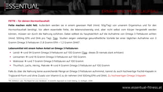 ERNÄHRUNG MUSKELAUFBAU
www.essentual-fitness.at
FETTE – für deinen Hormonhaushalt
Fette machen nicht fett. Außerdem werden sie in einem gewissen Maß (mind. 50g/Tag) von unserem Organismus und für den
Hormonhaushalt benötigt. Vor allem essentielle Fette, die lebensnotwendig sind, aber nicht selbst vom Körper hergestellt werden
können, müssen wir durch die Nahrung zuführen. Dabei solltest du hauptsächlich auf die Aufnahme von Omega 3 Fettsäuren achten
(mind. 500mg EPA und DHA pro Tag). Tipp: Studien zeigen vielseitige gesundheitliche Vorteile bei einer täglichen Aufnahme von 3
Gramm Omega 3 Fettsäuren (1,8 Gramm EPA + 1,2 Gramm DHA)5.
Lebensmittel mit einem hohen Anteil an Omega 3 Fettsäuren:
 Leinöl  rund 54 Gramm Omega 3 Fettsäuren auf 100 Gramm (Tipp: dieses Öl niemals stark erhitzen)
 Leinsamen  rund 16 Gramm Omega 3 Fettsäuren auf 100 Gramm
 Walnüsse  rund 7 Gramm Omega 3 Fettsäuren auf 100 Gramm
 Thunfisch, Lachs, Hering, Makrele  rund 4 Gramm Omega 3 Fettsäuren auf 100 Gramm
Falls du über die Nahrung keine ausreichende Menge an Omega 3 Fettsäuren aufnimmst, kannst du auch hochwertige Fischöl-Kapseln in
Triglycerid-Form und ohne Zusatz von Vitamin E zu dir nehmen (mit 500mg EPA und DHA). Zu hochwertigen Omega 3 Kapseln
5MC DONALD, Lyle, The Rapid Fat Loss Handbook: A Scientific Approach to Crash Dieting, (2. Auflage), 2008
 