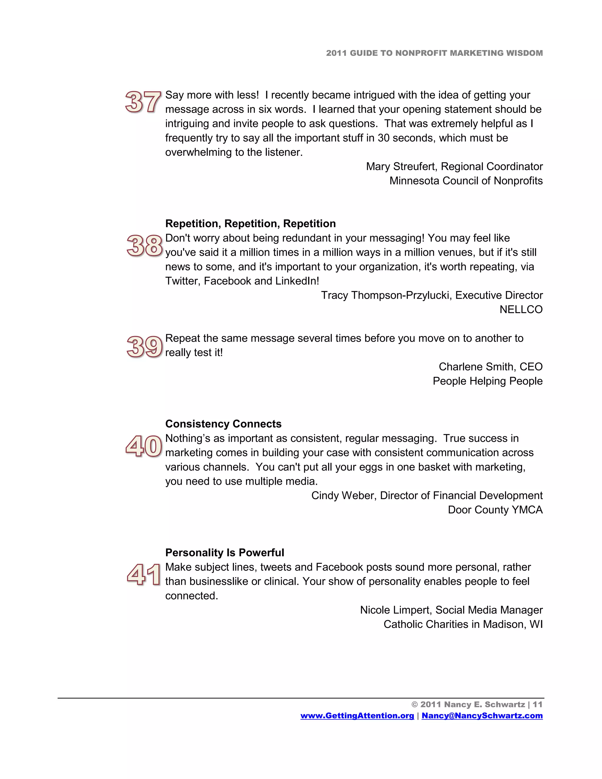 2011 GUIDE TO NONPROFIT MARKETING WISDOM




Say more with less! I recently became intrigued with the idea of getting your
message across in six words. I learned that your opening statement should be
intriguing and invite people to ask questions. That was extremely helpful as I
frequently try to say all the important stuff in 30 seconds, which must be
overwhelming to the listener.
                                              Mary Streufert, Regional Coordinator
                                                   Minnesota Council of Nonprofits


Repetition, Repetition, Repetition
Don't worry about being redundant in your messaging! You may feel like
you've said it a million times in a million ways in a million venues, but if it's still
news to some, and it's important to your organization, it's worth repeating, via
Twitter, Facebook and LinkedIn!
                                    Tracy Thompson-Przylucki, Executive Director
                                                                           NELLCO

Repeat the same message several times before you move on to another to
really test it!
                                                    Charlene Smith, CEO
                                                   People Helping People


Consistency Connects
Nothing’s as important as consistent, regular messaging. True success in
marketing comes in building your case with consistent communication across
various channels. You can't put all your eggs in one basket with marketing,
you need to use multiple media.
                              Cindy Weber, Director of Financial Development
                                                          Door County YMCA


Personality Is Powerful
Make subject lines, tweets and Facebook posts sound more personal, rather
than businesslike or clinical. Your show of personality enables people to feel
connected.
                                          Nicole Limpert, Social Media Manager
                                               Catholic Charities in Madison, WI




                                                      © 2011 Nancy E. Schwartz | 11
                               www.GettingAttention.org | Nancy@NancySchwartz.com
 