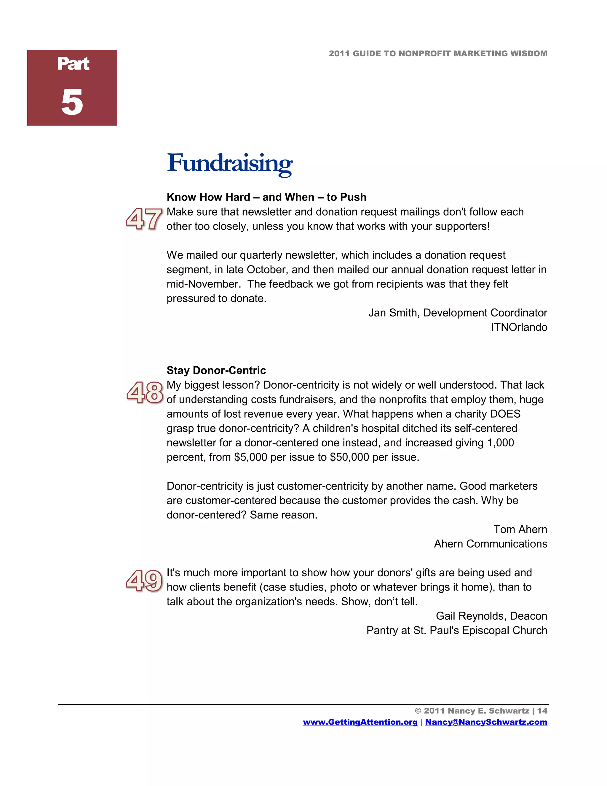 2011 GUIDE TO NONPROFIT MARKETING WISDOM
Part

5
       Fundraising
       Know How Hard – and When – to Push
       Make sure that newsletter and donation request mailings don't follow each
       other too closely, unless you know that works with your supporters!

       We mailed our quarterly newsletter, which includes a donation request
       segment, in late October, and then mailed our annual donation request letter in
       mid-November. The feedback we got from recipients was that they felt
       pressured to donate.
                                                Jan Smith, Development Coordinator
                                                                         ITNOrlando


       Stay Donor-Centric
       My biggest lesson? Donor-centricity is not widely or well understood. That lack
       of understanding costs fundraisers, and the nonprofits that employ them, huge
       amounts of lost revenue every year. What happens when a charity DOES
       grasp true donor-centricity? A children's hospital ditched its self-centered
       newsletter for a donor-centered one instead, and increased giving 1,000
       percent, from $5,000 per issue to $50,000 per issue.

       Donor-centricity is just customer-centricity by another name. Good marketers
       are customer-centered because the customer provides the cash. Why be
       donor-centered? Same reason.
                                                                          Tom Ahern
                                                                Ahern Communications

       It's much more important to show how your donors' gifts are being used and
       how clients benefit (case studies, photo or whatever brings it home), than to
       talk about the organization's needs. Show, don’t tell.
                                                                Gail Reynolds, Deacon
                                                 Pantry at St. Paul's Episcopal Church




                                                          © 2011 Nancy E. Schwartz | 14
                                   www.GettingAttention.org | Nancy@NancySchwartz.com
 
