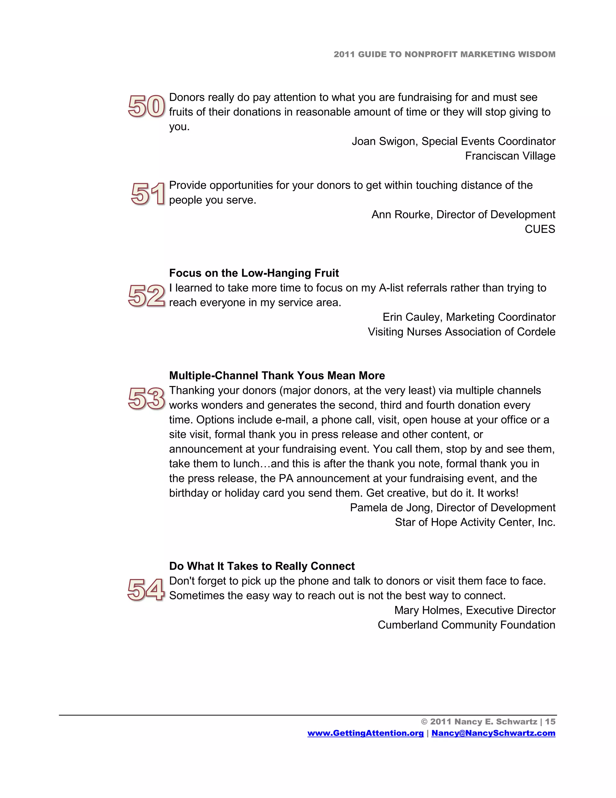 2011 GUIDE TO NONPROFIT MARKETING WISDOM




Donors really do pay attention to what you are fundraising for and must see
fruits of their donations in reasonable amount of time or they will stop giving to
you.
                                       Joan Swigon, Special Events Coordinator
                                                              Franciscan Village

Provide opportunities for your donors to get within touching distance of the
people you serve.
                                          Ann Rourke, Director of Development
                                                                           CUES


Focus on the Low-Hanging Fruit
I learned to take more time to focus on my A-list referrals rather than trying to
reach everyone in my service area.
                                            Erin Cauley, Marketing Coordinator
                                         Visiting Nurses Association of Cordele


Multiple-Channel Thank Yous Mean More
Thanking your donors (major donors, at the very least) via multiple channels
works wonders and generates the second, third and fourth donation every
time. Options include e-mail, a phone call, visit, open house at your office or a
site visit, formal thank you in press release and other content, or
announcement at your fundraising event. You call them, stop by and see them,
take them to lunch…and this is after the thank you note, formal thank you in
the press release, the PA announcement at your fundraising event, and the
birthday or holiday card you send them. Get creative, but do it. It works!
                                        Pamela de Jong, Director of Development
                                                Star of Hope Activity Center, Inc.


Do What It Takes to Really Connect
Don't forget to pick up the phone and talk to donors or visit them face to face.
Sometimes the easy way to reach out is not the best way to connect.
                                               Mary Holmes, Executive Director
                                            Cumberland Community Foundation




                                                    © 2011 Nancy E. Schwartz | 15
                             www.GettingAttention.org | Nancy@NancySchwartz.com
 