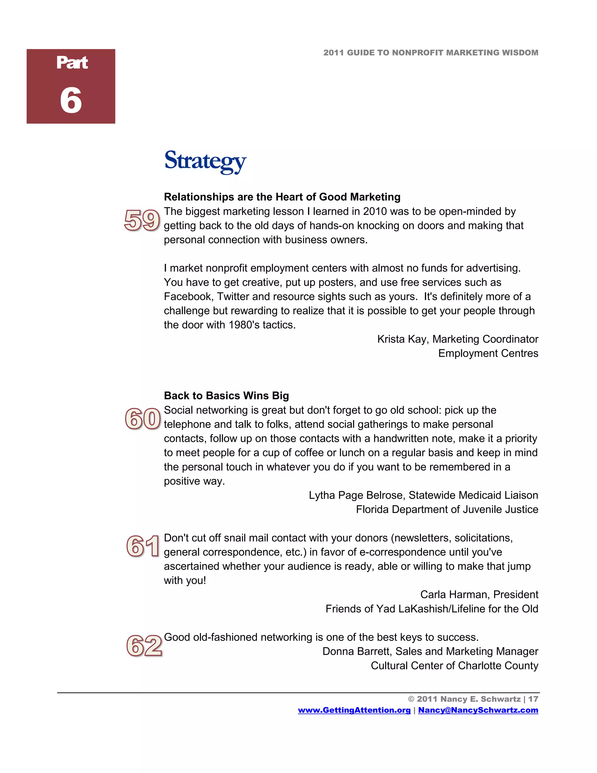 2011 GUIDE TO NONPROFIT MARKETING WISDOM
Part

6
       Strategy
       Relationships are the Heart of Good Marketing
       The biggest marketing lesson I learned in 2010 was to be open-minded by
       getting back to the old days of hands-on knocking on doors and making that
       personal connection with business owners.

       I market nonprofit employment centers with almost no funds for advertising.
       You have to get creative, put up posters, and use free services such as
       Facebook, Twitter and resource sights such as yours. It's definitely more of a
       challenge but rewarding to realize that it is possible to get your people through
       the door with 1980's tactics.
                                                       Krista Kay, Marketing Coordinator
                                                                     Employment Centres


       Back to Basics Wins Big
       Social networking is great but don't forget to go old school: pick up the
       telephone and talk to folks, attend social gatherings to make personal
       contacts, follow up on those contacts with a handwritten note, make it a priority
       to meet people for a cup of coffee or lunch on a regular basis and keep in mind
       the personal touch in whatever you do if you want to be remembered in a
       positive way.
                                       Lytha Page Belrose, Statewide Medicaid Liaison
                                                 Florida Department of Juvenile Justice

       Don't cut off snail mail contact with your donors (newsletters, solicitations,
       general correspondence, etc.) in favor of e-correspondence until you've
       ascertained whether your audience is ready, able or willing to make that jump
       with you!
                                                              Carla Harman, President
                                            Friends of Yad LaKashish/Lifeline for the Old

       Good old-fashioned networking is one of the best keys to success.
                                       Donna Barrett, Sales and Marketing Manager
                                                 Cultural Center of Charlotte County


                                                           © 2011 Nancy E. Schwartz | 17
                                    www.GettingAttention.org | Nancy@NancySchwartz.com
 