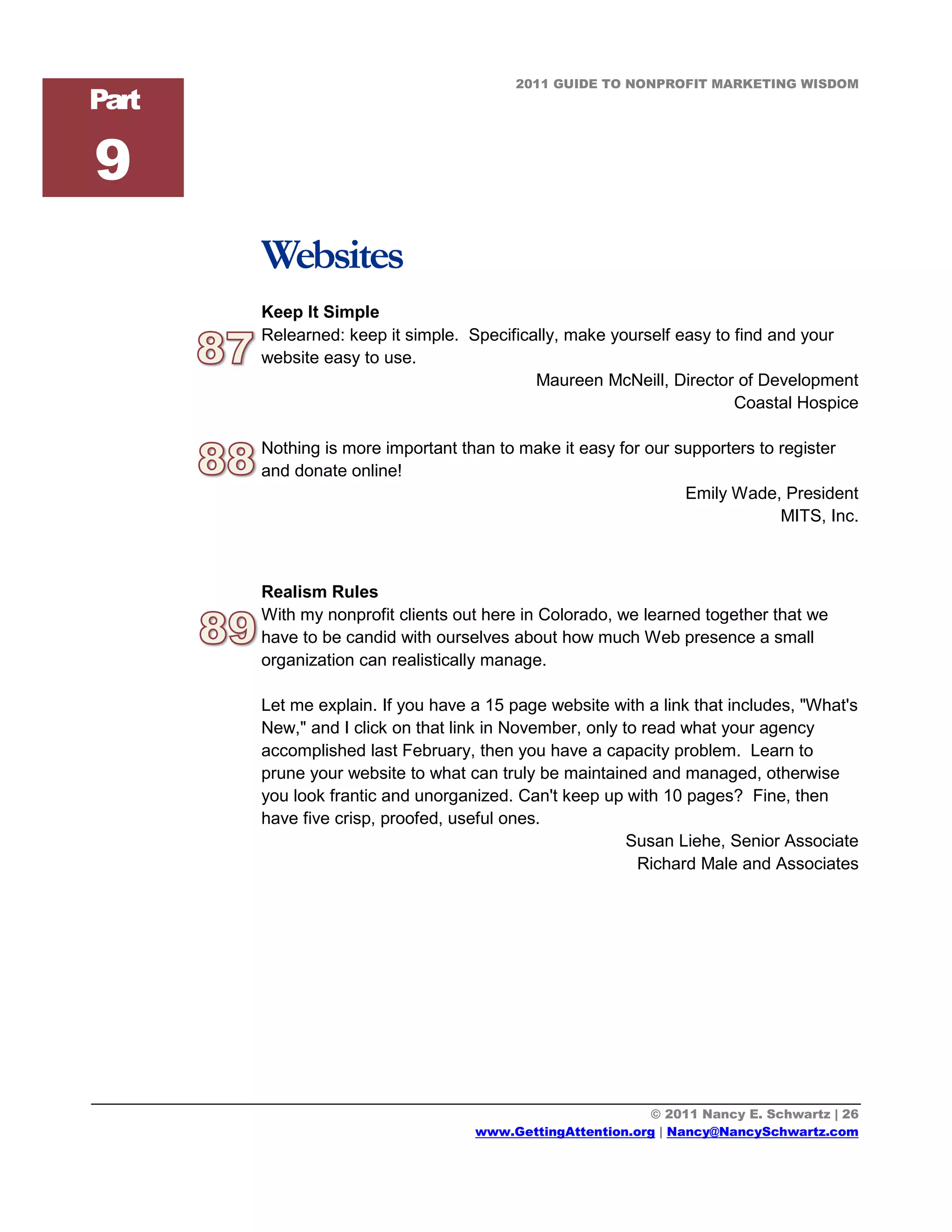 2011 GUIDE TO NONPROFIT MARKETING WISDOM
Part

9
       Websites
       Keep It Simple
       Relearned: keep it simple. Specifically, make yourself easy to find and your
       website easy to use.
                                           Maureen McNeill, Director of Development
                                                                      Coastal Hospice

       Nothing is more important than to make it easy for our supporters to register
       and donate online!
                                                               Emily Wade, President
                                                                            MITS, Inc.



       Realism Rules
       With my nonprofit clients out here in Colorado, we learned together that we
       have to be candid with ourselves about how much Web presence a small
       organization can realistically manage.

       Let me explain. If you have a 15 page website with a link that includes, "What's
       New," and I click on that link in November, only to read what your agency
       accomplished last February, then you have a capacity problem. Learn to
       prune your website to what can truly be maintained and managed, otherwise
       you look frantic and unorganized. Can't keep up with 10 pages? Fine, then
       have five crisp, proofed, useful ones.
                                                         Susan Liehe, Senior Associate
                                                          Richard Male and Associates




                                                          © 2011 Nancy E. Schwartz | 26
                                   www.GettingAttention.org | Nancy@NancySchwartz.com
 
