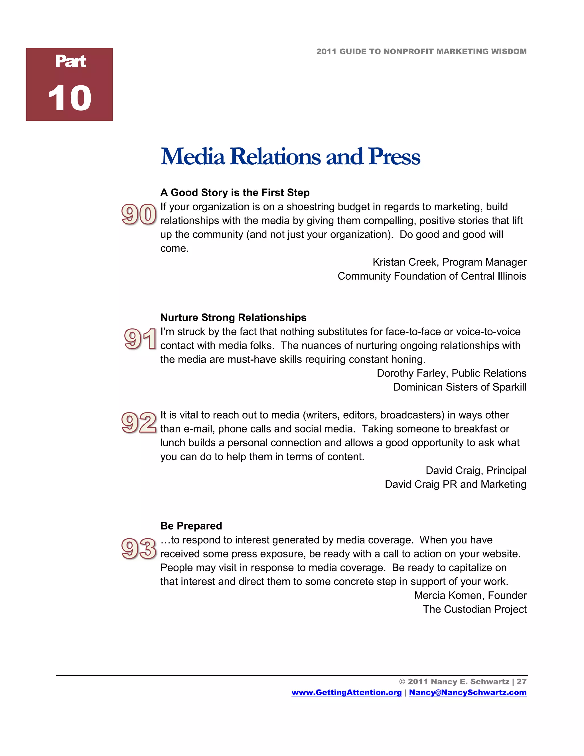 2011 GUIDE TO NONPROFIT MARKETING WISDOM
Part

10
       Media Relations and Press
       A Good Story is the First Step
       If your organization is on a shoestring budget in regards to marketing, build
       relationships with the media by giving them compelling, positive stories that lift
       up the community (and not just your organization). Do good and good will
       come.
                                                      Kristan Creek, Program Manager
                                               Community Foundation of Central Illinois


       Nurture Strong Relationships
       I’m struck by the fact that nothing substitutes for face-to-face or voice-to-voice
       contact with media folks. The nuances of nurturing ongoing relationships with
       the media are must-have skills requiring constant honing.
                                                         Dorothy Farley, Public Relations
                                                             Dominican Sisters of Sparkill

       It is vital to reach out to media (writers, editors, broadcasters) in ways other
       than e-mail, phone calls and social media. Taking someone to breakfast or
       lunch builds a personal connection and allows a good opportunity to ask what
       you can do to help them in terms of content.
                                                                     David Craig, Principal
                                                             David Craig PR and Marketing


       Be Prepared
       …to respond to interest generated by media coverage. When you have
       received some press exposure, be ready with a call to action on your website.
       People may visit in response to media coverage. Be ready to capitalize on
       that interest and direct them to some concrete step in support of your work.
                                                               Mercia Komen, Founder
                                                                The Custodian Project




                                                            © 2011 Nancy E. Schwartz | 27
                                     www.GettingAttention.org | Nancy@NancySchwartz.com
 