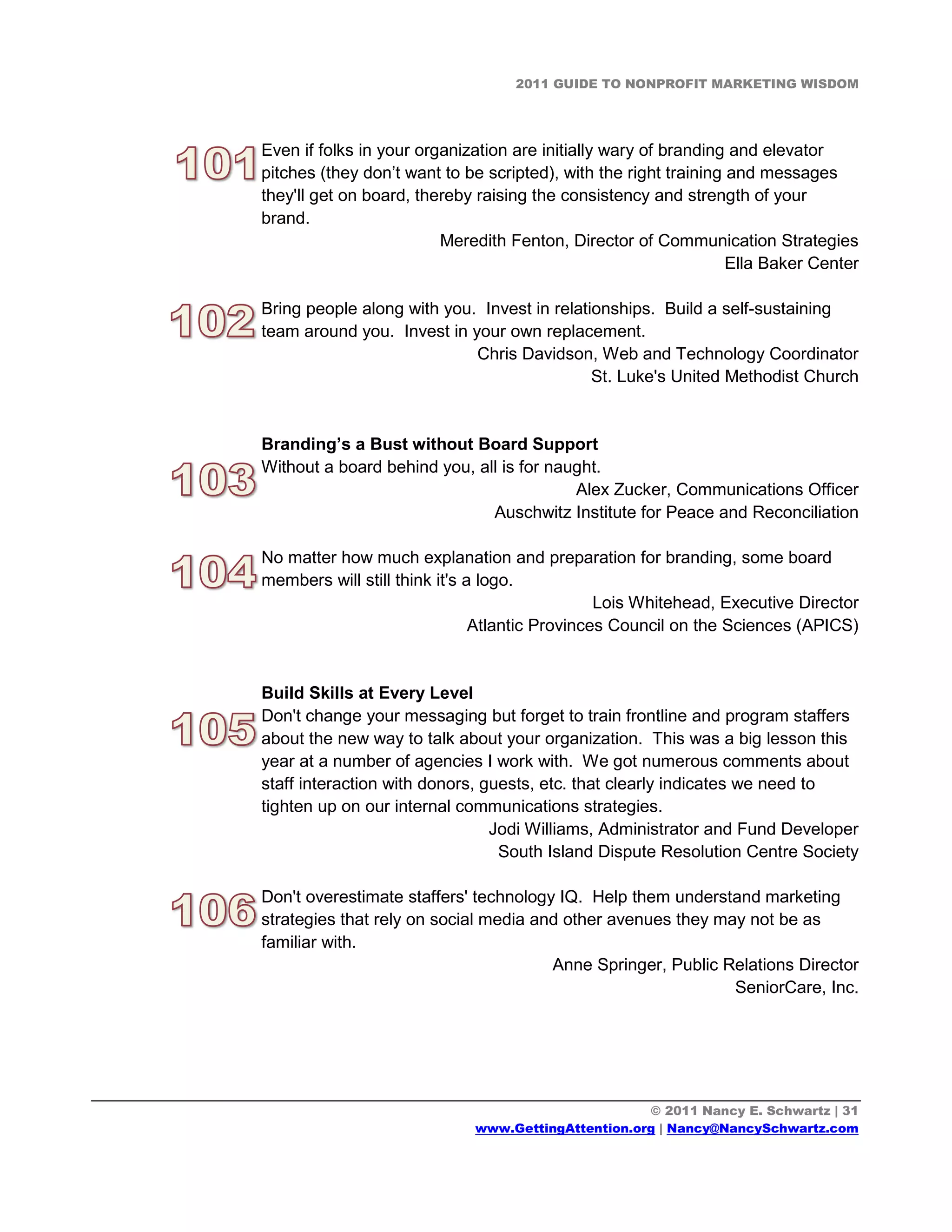 2011 GUIDE TO NONPROFIT MARKETING WISDOM




Even if folks in your organization are initially wary of branding and elevator
pitches (they don’t want to be scripted), with the right training and messages
they'll get on board, thereby raising the consistency and strength of your
brand.
                         Meredith Fenton, Director of Communication Strategies
                                                                  Ella Baker Center

Bring people along with you. Invest in relationships. Build a self-sustaining
team around you. Invest in your own replacement.
                            Chris Davidson, Web and Technology Coordinator
                                             St. Luke's United Methodist Church


Branding’s a Bust without Board Support
Without a board behind you, all is for naught.
                                          Alex Zucker, Communications Officer
                              Auschwitz Institute for Peace and Reconciliation

No matter how much explanation and preparation for branding, some board
members will still think it's a logo.
                                                Lois Whitehead, Executive Director
                               Atlantic Provinces Council on the Sciences (APICS)


Build Skills at Every Level
Don't change your messaging but forget to train frontline and program staffers
about the new way to talk about your organization. This was a big lesson this
year at a number of agencies I work with. We got numerous comments about
staff interaction with donors, guests, etc. that clearly indicates we need to
tighten up on our internal communications strategies.
                                Jodi Williams, Administrator and Fund Developer
                                 South Island Dispute Resolution Centre Society

Don't overestimate staffers' technology IQ. Help them understand marketing
strategies that rely on social media and other avenues they may not be as
familiar with.
                                       Anne Springer, Public Relations Director
                                                              SeniorCare, Inc.




                                                    © 2011 Nancy E. Schwartz | 31
                             www.GettingAttention.org | Nancy@NancySchwartz.com
 