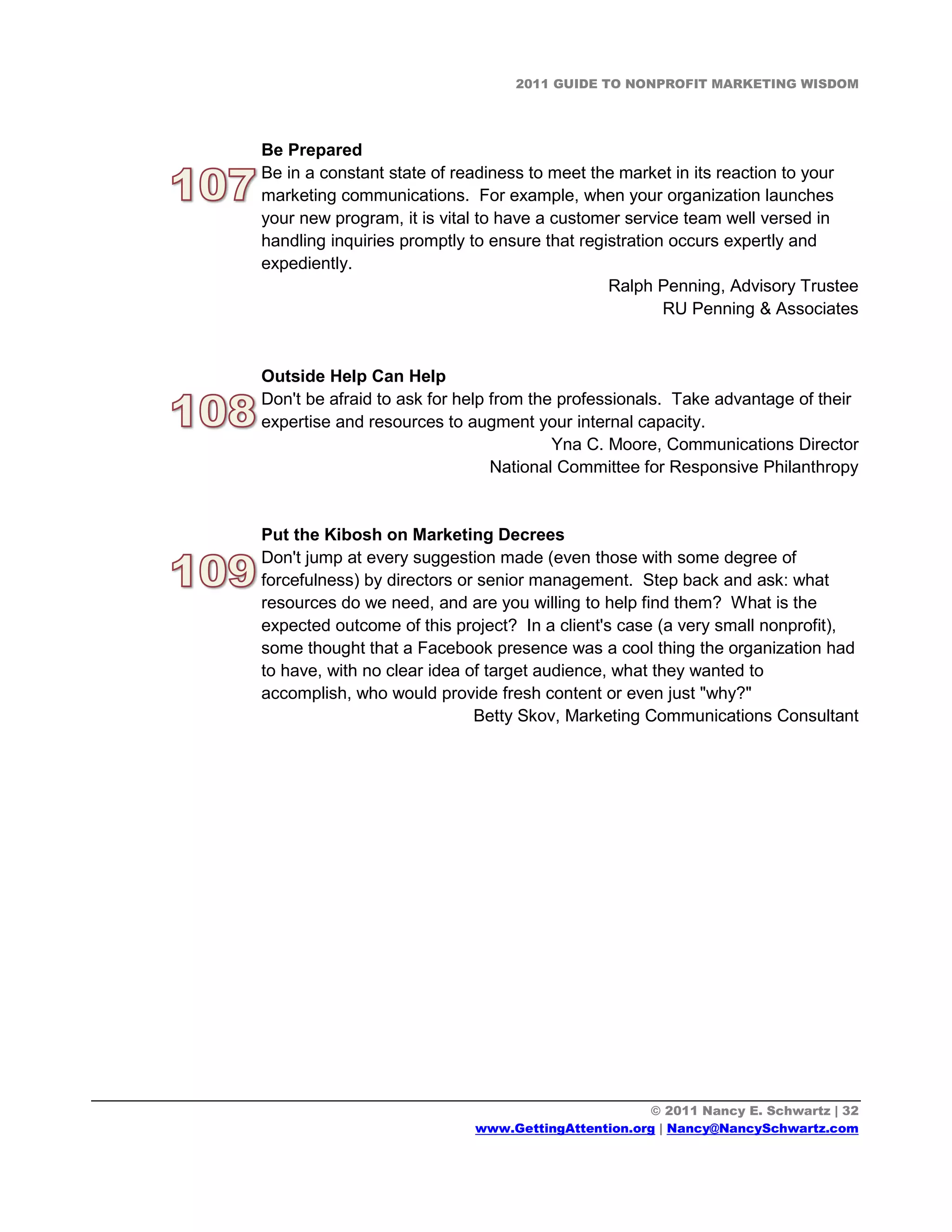 2011 GUIDE TO NONPROFIT MARKETING WISDOM




Be Prepared
Be in a constant state of readiness to meet the market in its reaction to your
marketing communications. For example, when your organization launches
your new program, it is vital to have a customer service team well versed in
handling inquiries promptly to ensure that registration occurs expertly and
expediently.
                                               Ralph Penning, Advisory Trustee
                                                       RU Penning & Associates


Outside Help Can Help
Don't be afraid to ask for help from the professionals. Take advantage of their
expertise and resources to augment your internal capacity.
                                        Yna C. Moore, Communications Director
                                National Committee for Responsive Philanthropy


Put the Kibosh on Marketing Decrees
Don't jump at every suggestion made (even those with some degree of
forcefulness) by directors or senior management. Step back and ask: what
resources do we need, and are you willing to help find them? What is the
expected outcome of this project? In a client's case (a very small nonprofit),
some thought that a Facebook presence was a cool thing the organization had
to have, with no clear idea of target audience, what they wanted to
accomplish, who would provide fresh content or even just "why?"
                             Betty Skov, Marketing Communications Consultant




                                                   © 2011 Nancy E. Schwartz | 32
                            www.GettingAttention.org | Nancy@NancySchwartz.com
 