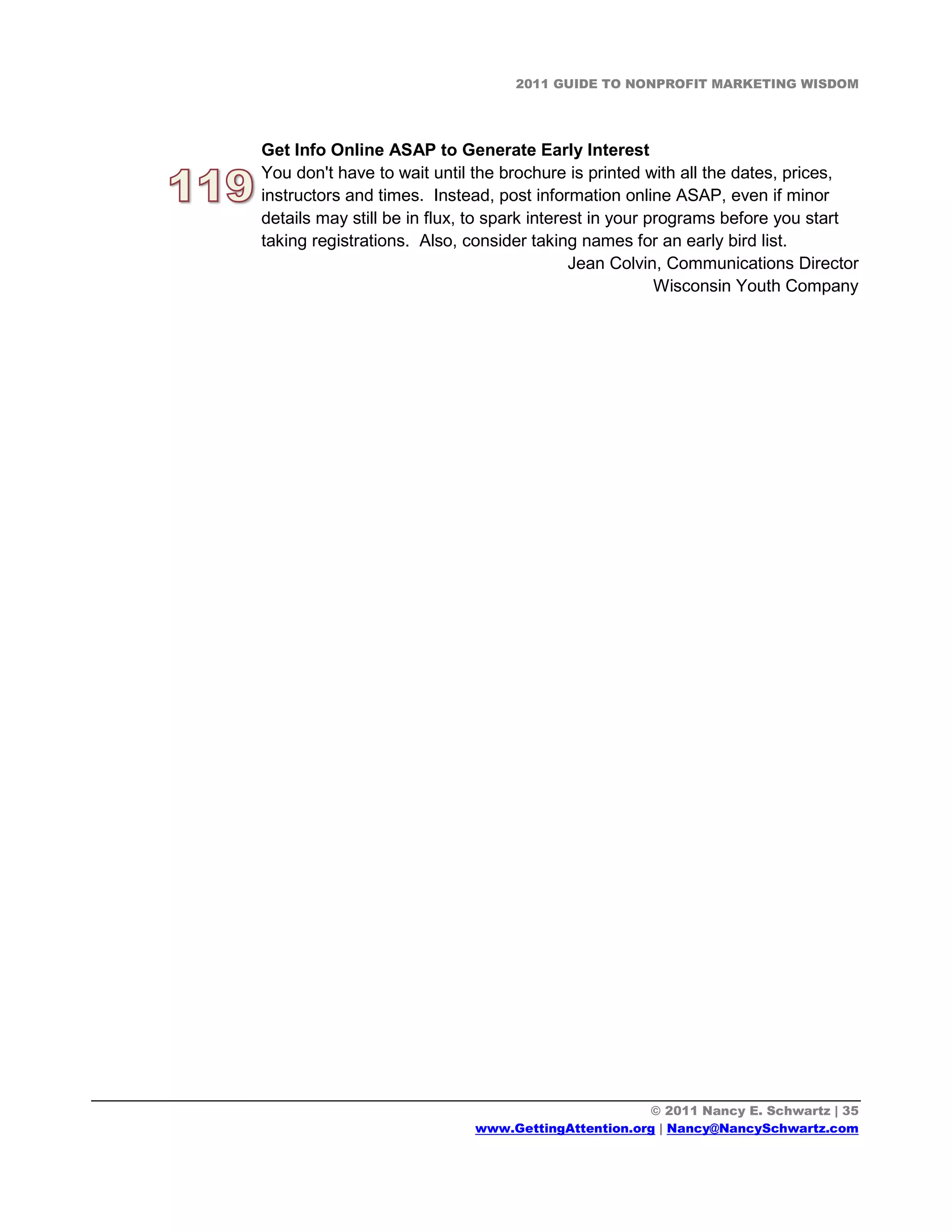 2011 GUIDE TO NONPROFIT MARKETING WISDOM




Get Info Online ASAP to Generate Early Interest
You don't have to wait until the brochure is printed with all the dates, prices,
instructors and times. Instead, post information online ASAP, even if minor
details may still be in flux, to spark interest in your programs before you start
taking registrations. Also, consider taking names for an early bird list.
                                             Jean Colvin, Communications Director
                                                         Wisconsin Youth Company




                                                    © 2011 Nancy E. Schwartz | 35
                             www.GettingAttention.org | Nancy@NancySchwartz.com
 