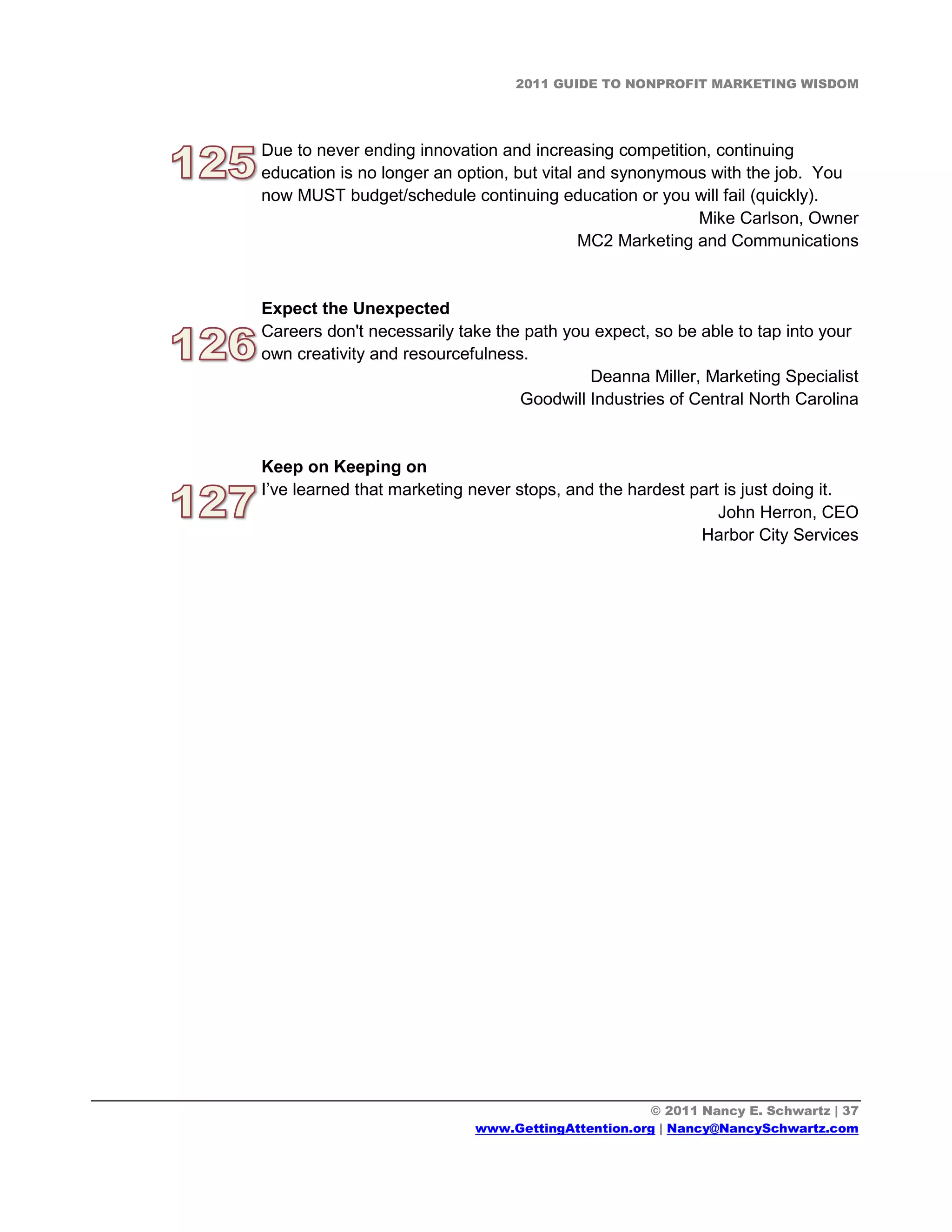 2011 GUIDE TO NONPROFIT MARKETING WISDOM




Due to never ending innovation and increasing competition, continuing
education is no longer an option, but vital and synonymous with the job. You
now MUST budget/schedule continuing education or you will fail (quickly).
                                                          Mike Carlson, Owner
                                            MC2 Marketing and Communications


Expect the Unexpected
Careers don't necessarily take the path you expect, so be able to tap into your
own creativity and resourcefulness.
                                           Deanna Miller, Marketing Specialist
                                  Goodwill Industries of Central North Carolina


Keep on Keeping on
I’ve learned that marketing never stops, and the hardest part is just doing it.
                                                             John Herron, CEO
                                                          Harbor City Services




                                                   © 2011 Nancy E. Schwartz | 37
                            www.GettingAttention.org | Nancy@NancySchwartz.com
 