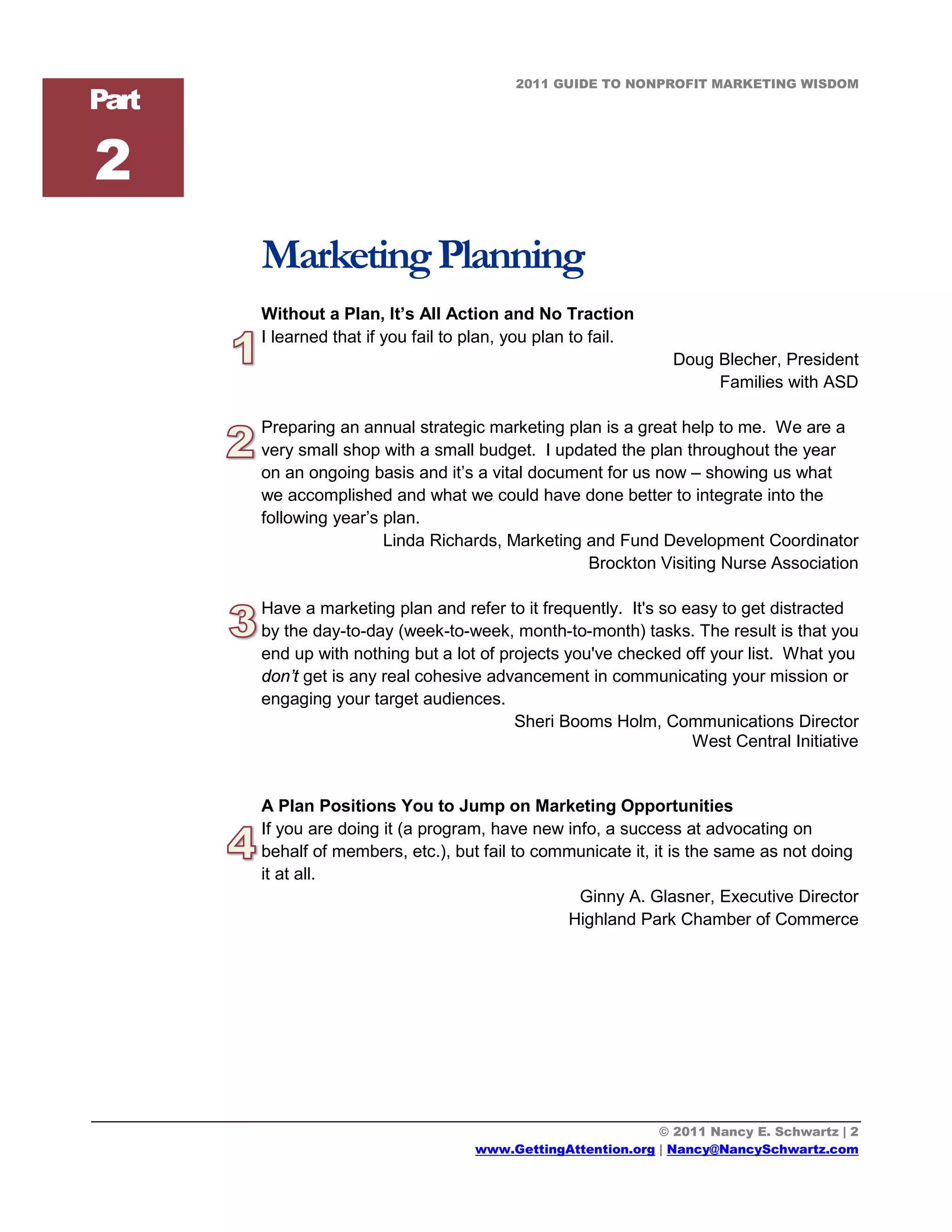 2011 GUIDE TO NONPROFIT MARKETING WISDOM
Part

2
       Marketing Planning
       Without a Plan, It’s All Action and No Traction
       I learned that if you fail to plan, you plan to fail.
                                                                Doug Blecher, President
                                                                     Families with ASD

       Preparing an annual strategic marketing plan is a great help to me. We are a
       very small shop with a small budget. I updated the plan throughout the year
       on an ongoing basis and it’s a vital document for us now – showing us what
       we accomplished and what we could have done better to integrate into the
       following year’s plan.
                        Linda Richards, Marketing and Fund Development Coordinator
                                                  Brockton Visiting Nurse Association

       Have a marketing plan and refer to it frequently. It's so easy to get distracted
       by the day-to-day (week-to-week, month-to-month) tasks. The result is that you
       end up with nothing but a lot of projects you've checked off your list. What you
       don’t get is any real cohesive advancement in communicating your mission or
       engaging your target audiences.
                                          Sheri Booms Holm, Communications Director
                                                                  West Central Initiative


       A Plan Positions You to Jump on Marketing Opportunities
       If you are doing it (a program, have new info, a success at advocating on
       behalf of members, etc.), but fail to communicate it, it is the same as not doing
       it at all.
                                                  Ginny A. Glasner, Executive Director
                                                Highland Park Chamber of Commerce




                                                              © 2011 Nancy E. Schwartz | 2
                                     www.GettingAttention.org | Nancy@NancySchwartz.com
 