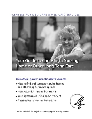 CENTERS FOR MEDICARE & MEDICAID SERVICES

Your Guide to Choosing a Nursing
Home or Other Long‑Term Care
This official government booklet explains:
■■ How to find and compare nursing homes
and other long-term care options
■■ How to pay for nursing home care
■■ Your rights as a nursing home resident
■■ Alternatives to nursing home care

Use the checklist on pages 26–32 to compare nursing homes.

 