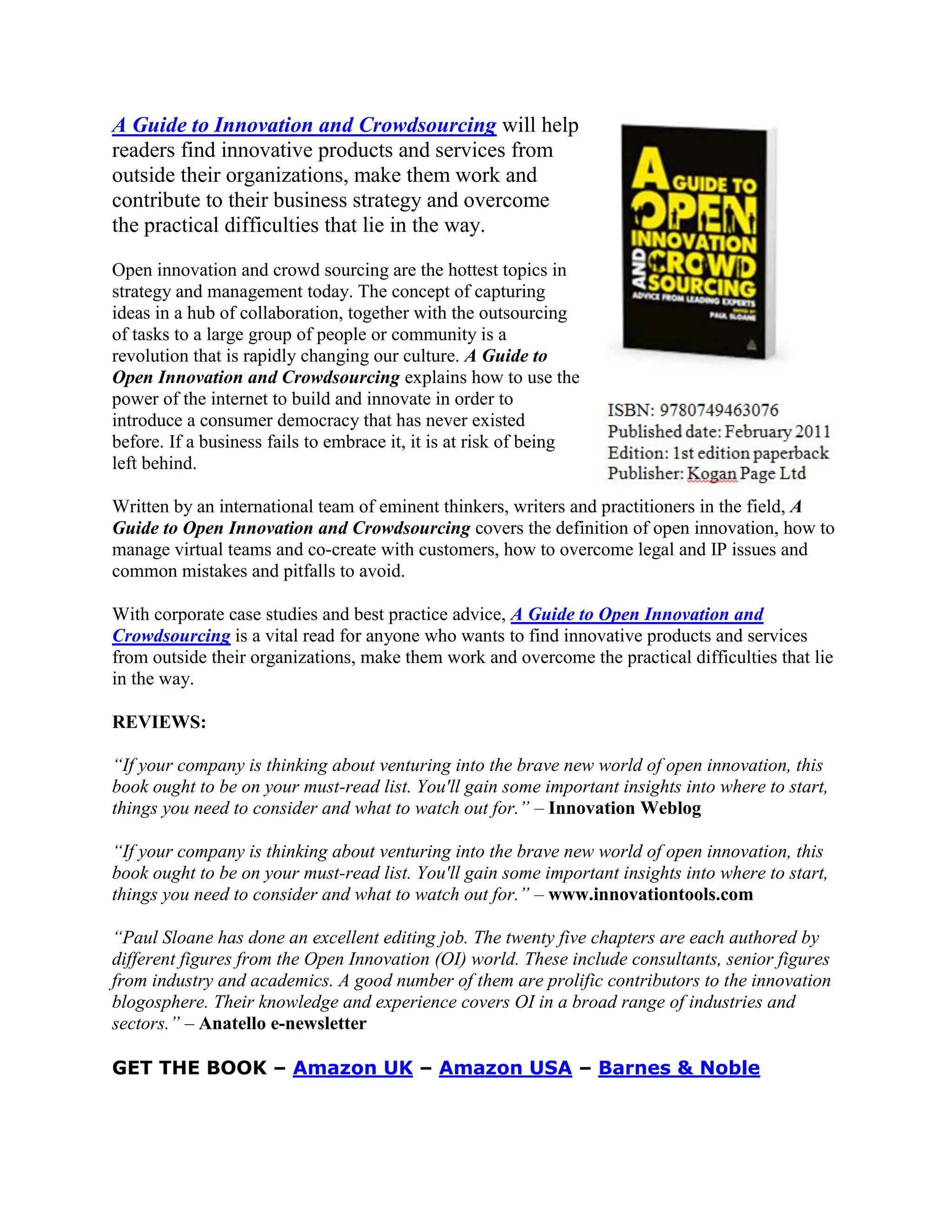 A Guide to Innovation and Crowdsourcing will help
readers find innovative products and services from
outside their organizations, make them work and
contribute to their business strategy and overcome
the practical difficulties that lie in the way.

Open innovation and crowd sourcing are the hottest topics in
strategy and management today. The concept of capturing
ideas in a hub of collaboration, together with the outsourcing
of tasks to a large group of people or community is a
revolution that is rapidly changing our culture. A Guide to
Open Innovation and Crowdsourcing explains how to use the
power of the internet to build and innovate in order to
introduce a consumer democracy that has never existed
before. If a business fails to embrace it, it is at risk of being
left behind.

Written by an international team of eminent thinkers, writers and practitioners in the field, A
Guide to Open Innovation and Crowdsourcing covers the definition of open innovation, how to
manage virtual teams and co-create with customers, how to overcome legal and IP issues and
common mistakes and pitfalls to avoid.

With corporate case studies and best practice advice, A Guide to Open Innovation and
Crowdsourcing is a vital read for anyone who wants to find innovative products and services
from outside their organizations, make them work and overcome the practical difficulties that lie
in the way.

REVIEWS:

“If your company is thinking about venturing into the brave new world of open innovation, this
book ought to be on your must-read list. You'll gain some important insights into where to start,
things you need to consider and what to watch out for.” – Innovation Weblog

“If your company is thinking about venturing into the brave new world of open innovation, this
book ought to be on your must-read list. You'll gain some important insights into where to start,
things you need to consider and what to watch out for.” – www.innovationtools.com

“Paul Sloane has done an excellent editing job. The twenty five chapters are each authored by
different figures from the Open Innovation (OI) world. These include consultants, senior figures
from industry and academics. A good number of them are prolific contributors to the innovation
blogosphere. Their knowledge and experience covers OI in a broad range of industries and
sectors.” – Anatello e-newsletter

GET THE BOOK – Amazon UK – Amazon USA – Barnes & Noble
 