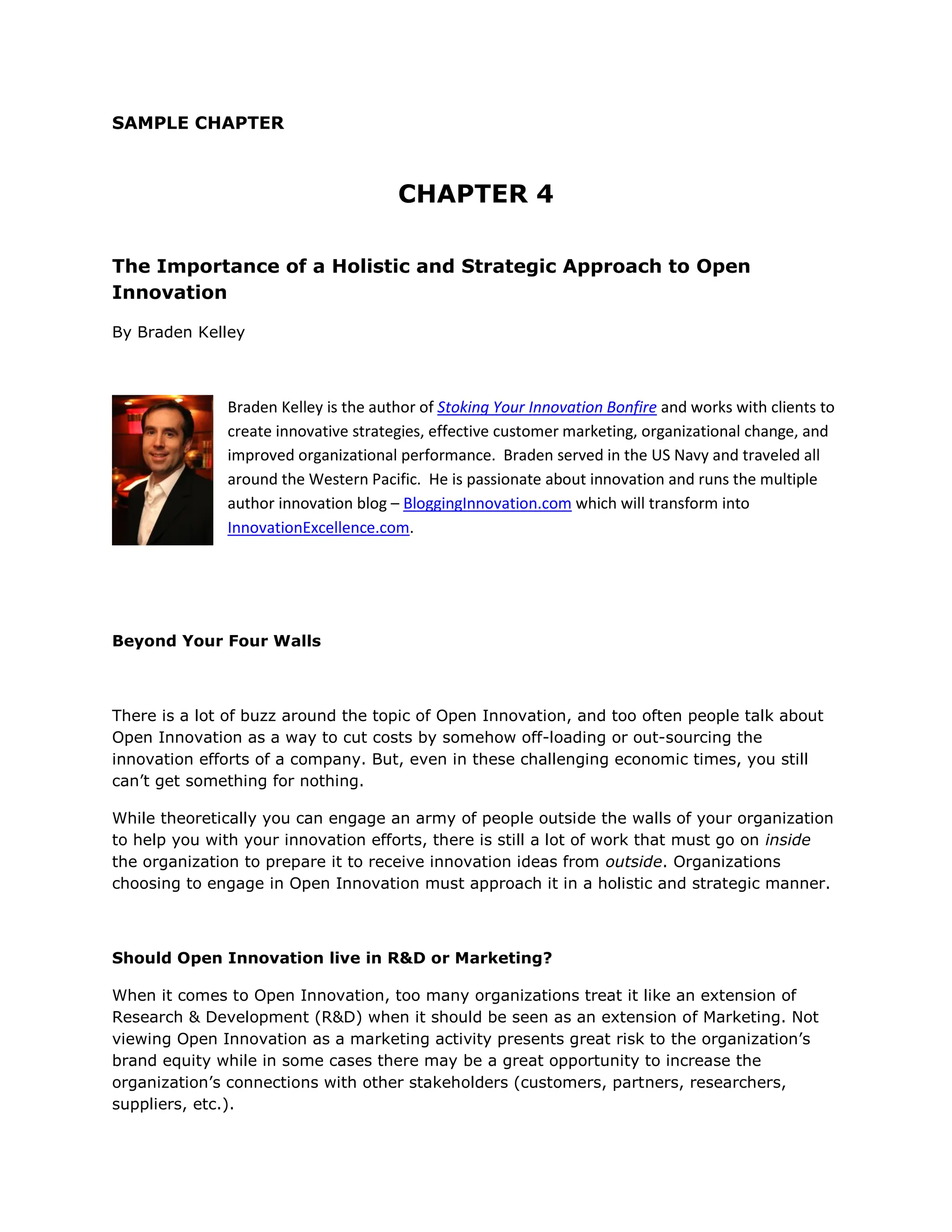 SAMPLE CHAPTER



                                      CHAPTER 4

The Importance of a Holistic and Strategic Approach to Open
Innovation

By Braden Kelley



              Braden Kelley is the author of Stoking Your Innovation Bonfire and works with clients to
              create innovative strategies, effective customer marketing, organizational change, and
              improved organizational performance. Braden served in the US Navy and traveled all
              around the Western Pacific. He is passionate about innovation and runs the multiple
              author innovation blog – BloggingInnovation.com which will transform into
              InnovationExcellence.com.




Beyond Your Four Walls



There is a lot of buzz around the topic of Open Innovation, and too often people talk about
Open Innovation as a way to cut costs by somehow off-loading or out-sourcing the
innovation efforts of a company. But, even in these challenging economic times, you still
can’t get something for nothing.

While theoretically you can engage an army of people outside the walls of your organization
to help you with your innovation efforts, there is still a lot of work that must go on inside
the organization to prepare it to receive innovation ideas from outside. Organizations
choosing to engage in Open Innovation must approach it in a holistic and strategic manner.



Should Open Innovation live in R&D or Marketing?

When it comes to Open Innovation, too many organizations treat it like an extension of
Research & Development (R&D) when it should be seen as an extension of Marketing. Not
viewing Open Innovation as a marketing activity presents great risk to the organization’s
brand equity while in some cases there may be a great opportunity to increase the
organization’s connections with other stakeholders (customers, partners, researchers,
suppliers, etc.).
 