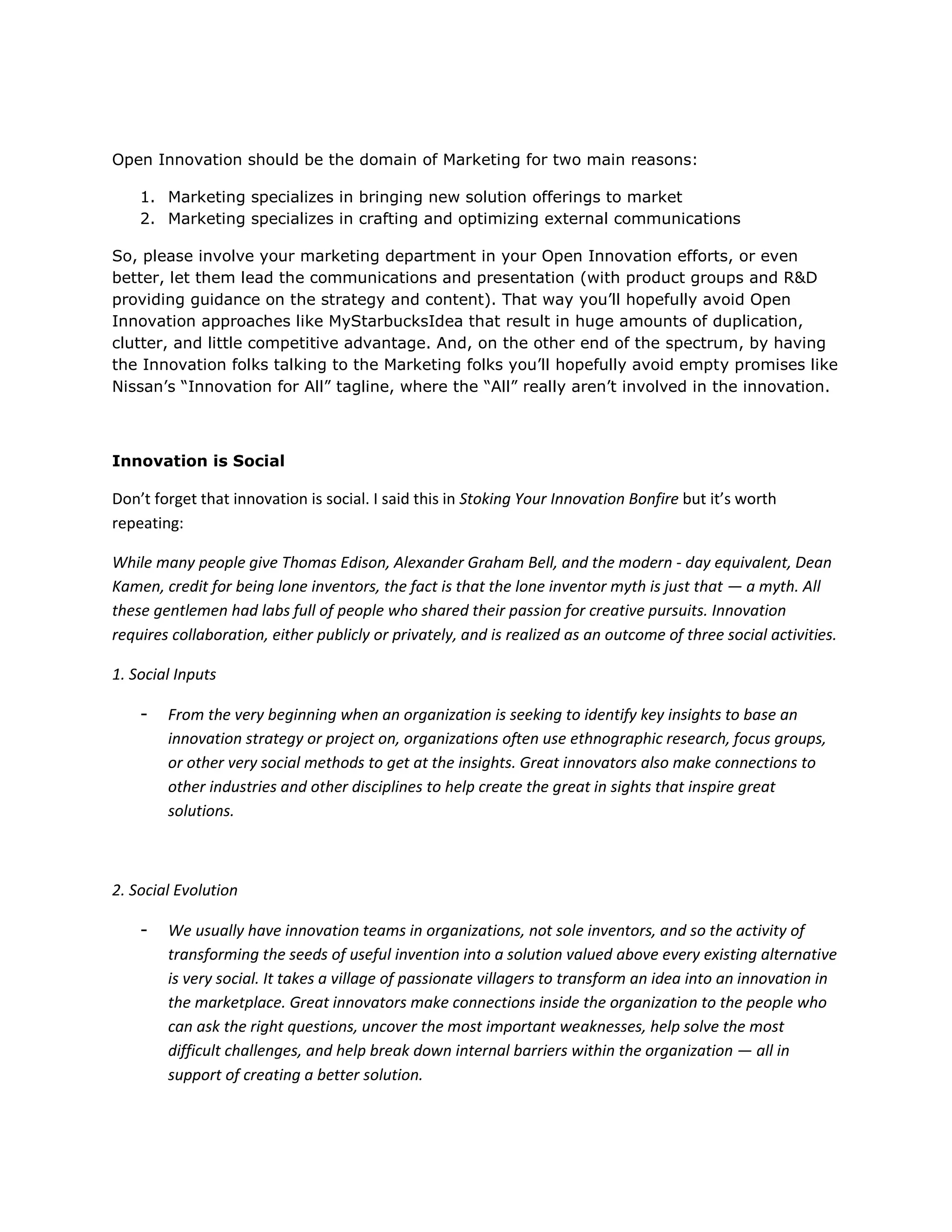 Open Innovation should be the domain of Marketing for two main reasons:

    1. Marketing specializes in bringing new solution offerings to market
    2. Marketing specializes in crafting and optimizing external communications

So, please involve your marketing department in your Open Innovation efforts, or even
better, let them lead the communications and presentation (with product groups and R&D
providing guidance on the strategy and content). That way you’ll hopefully avoid Open
Innovation approaches like MyStarbucksIdea that result in huge amounts of duplication,
clutter, and little competitive advantage. And, on the other end of the spectrum, by having
the Innovation folks talking to the Marketing folks you’ll hopefully avoid empty promises like
Nissan’s “Innovation for All” tagline, where the “All” really aren’t involved in the innovation.



Innovation is Social

Don’t forget that innovation is social. I said this in Stoking Your Innovation Bonfire but it’s worth
repeating:

While many people give Thomas Edison, Alexander Graham Bell, and the modern - day equivalent, Dean
Kamen, credit for being lone inventors, the fact is that the lone inventor myth is just that — a myth. All
these gentlemen had labs full of people who shared their passion for creative pursuits. Innovation
requires collaboration, either publicly or privately, and is realized as an outcome of three social activities.

1. Social Inputs

    -   From the very beginning when an organization is seeking to identify key insights to base an
        innovation strategy or project on, organizations often use ethnographic research, focus groups,
        or other very social methods to get at the insights. Great innovators also make connections to
        other industries and other disciplines to help create the great in sights that inspire great
        solutions.



2. Social Evolution

    -   We usually have innovation teams in organizations, not sole inventors, and so the activity of
        transforming the seeds of useful invention into a solution valued above every existing alternative
        is very social. It takes a village of passionate villagers to transform an idea into an innovation in
        the marketplace. Great innovators make connections inside the organization to the people who
        can ask the right questions, uncover the most important weaknesses, help solve the most
        difficult challenges, and help break down internal barriers within the organization — all in
        support of creating a better solution.
 