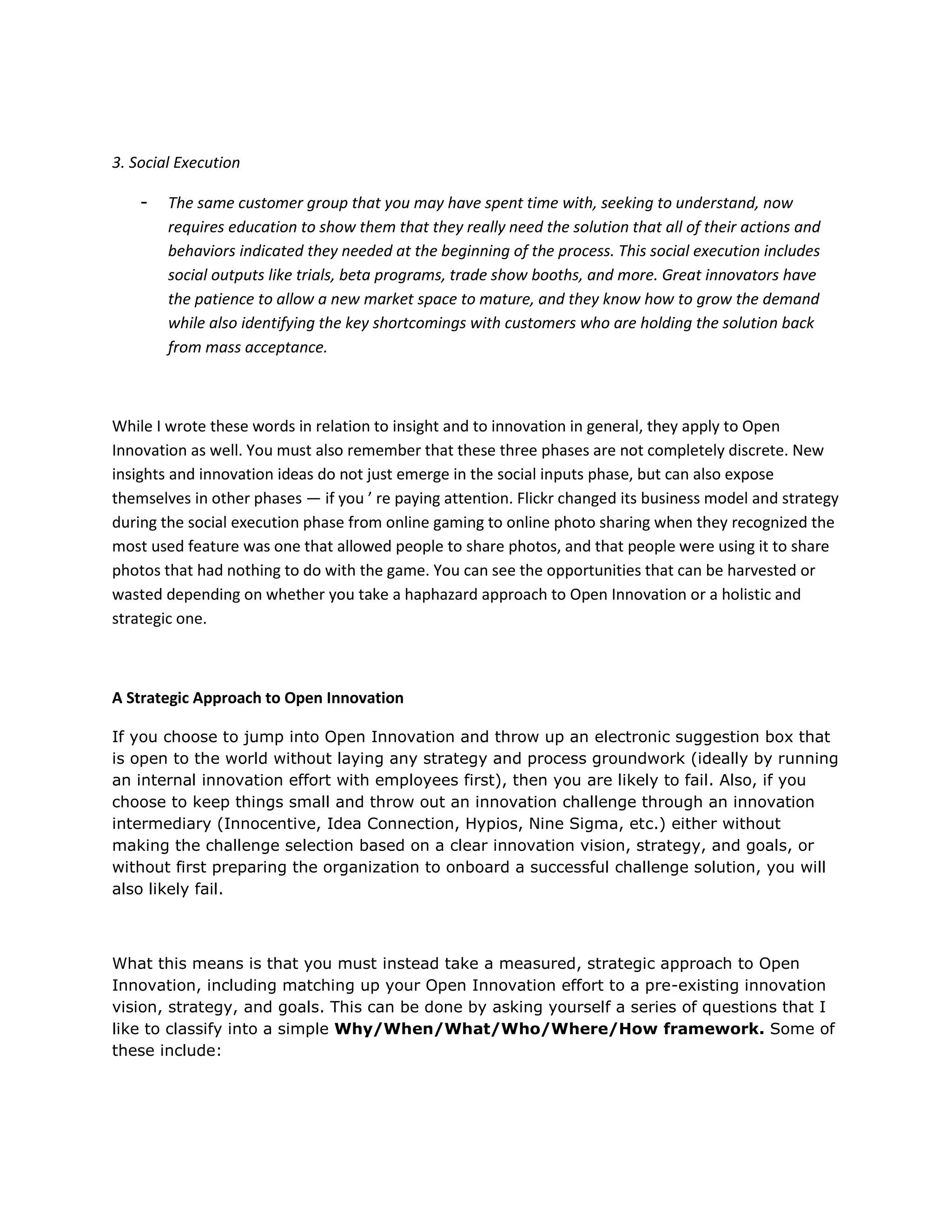 3. Social Execution

    -   The same customer group that you may have spent time with, seeking to understand, now
        requires education to show them that they really need the solution that all of their actions and
        behaviors indicated they needed at the beginning of the process. This social execution includes
        social outputs like trials, beta programs, trade show booths, and more. Great innovators have
        the patience to allow a new market space to mature, and they know how to grow the demand
        while also identifying the key shortcomings with customers who are holding the solution back
        from mass acceptance.



While I wrote these words in relation to insight and to innovation in general, they apply to Open
Innovation as well. You must also remember that these three phases are not completely discrete. New
insights and innovation ideas do not just emerge in the social inputs phase, but can also expose
themselves in other phases — if you ’ re paying attention. Flickr changed its business model and strategy
during the social execution phase from online gaming to online photo sharing when they recognized the
most used feature was one that allowed people to share photos, and that people were using it to share
photos that had nothing to do with the game. You can see the opportunities that can be harvested or
wasted depending on whether you take a haphazard approach to Open Innovation or a holistic and
strategic one.



A Strategic Approach to Open Innovation

If you choose to jump into Open Innovation and throw up an electronic suggestion box that
is open to the world without laying any strategy and process groundwork (ideally by running
an internal innovation effort with employees first), then you are likely to fail. Also, if you
choose to keep things small and throw out an innovation challenge through an innovation
intermediary (Innocentive, Idea Connection, Hypios, Nine Sigma, etc.) either without
making the challenge selection based on a clear innovation vision, strategy, and goals, or
without first preparing the organization to onboard a successful challenge solution, you will
also likely fail.



What this means is that you must instead take a measured, strategic approach to Open
Innovation, including matching up your Open Innovation effort to a pre-existing innovation
vision, strategy, and goals. This can be done by asking yourself a series of questions that I
like to classify into a simple Why/When/What/Who/Where/How framework. Some of
these include:
 