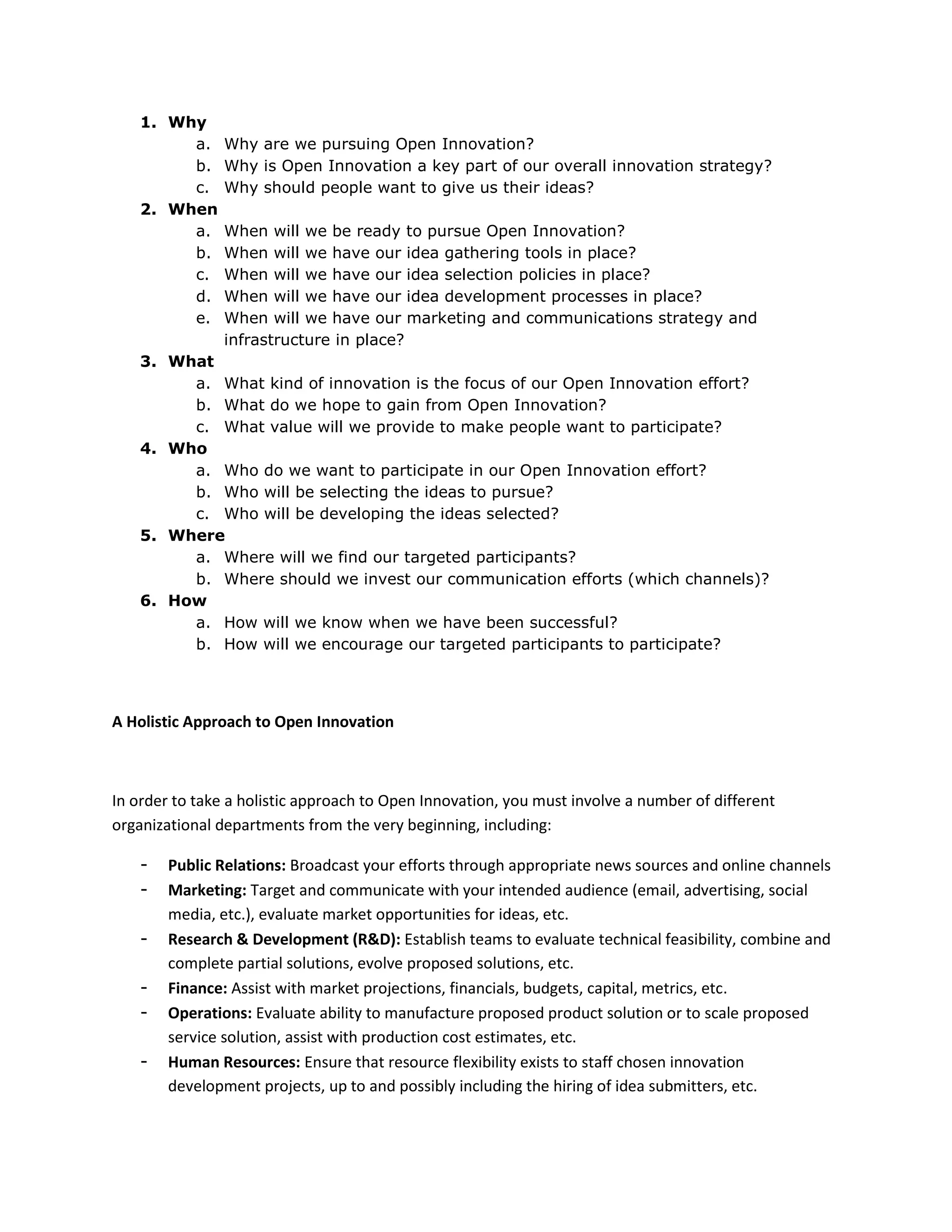 1. Why
         a.     Why are we pursuing Open Innovation?
         b.     Why is Open Innovation a key part of our overall innovation strategy?
         c.     Why should people want to give us their ideas?
    2. When
         a.     When will we be ready to pursue Open Innovation?
         b.     When will we have our idea gathering tools in place?
         c.     When will we have our idea selection policies in place?
         d.     When will we have our idea development processes in place?
         e.     When will we have our marketing and communications strategy and
                infrastructure in place?
    3. What
         a. What kind of innovation is the focus of our Open Innovation effort?
         b. What do we hope to gain from Open Innovation?
         c. What value will we provide to make people want to participate?
    4. Who
         a. Who do we want to participate in our Open Innovation effort?
         b. Who will be selecting the ideas to pursue?
         c. Who will be developing the ideas selected?
    5. Where
         a. Where will we find our targeted participants?
         b. Where should we invest our communication efforts (which channels)?
    6. How
         a. How will we know when we have been successful?
         b. How will we encourage our targeted participants to participate?




A Holistic Approach to Open Innovation



In order to take a holistic approach to Open Innovation, you must involve a number of different
organizational departments from the very beginning, including:

    -   Public Relations: Broadcast your efforts through appropriate news sources and online channels
    -   Marketing: Target and communicate with your intended audience (email, advertising, social
        media, etc.), evaluate market opportunities for ideas, etc.
    -   Research & Development (R&D): Establish teams to evaluate technical feasibility, combine and
        complete partial solutions, evolve proposed solutions, etc.
    -   Finance: Assist with market projections, financials, budgets, capital, metrics, etc.
    -   Operations: Evaluate ability to manufacture proposed product solution or to scale proposed
        service solution, assist with production cost estimates, etc.
    -   Human Resources: Ensure that resource flexibility exists to staff chosen innovation
        development projects, up to and possibly including the hiring of idea submitters, etc.
 