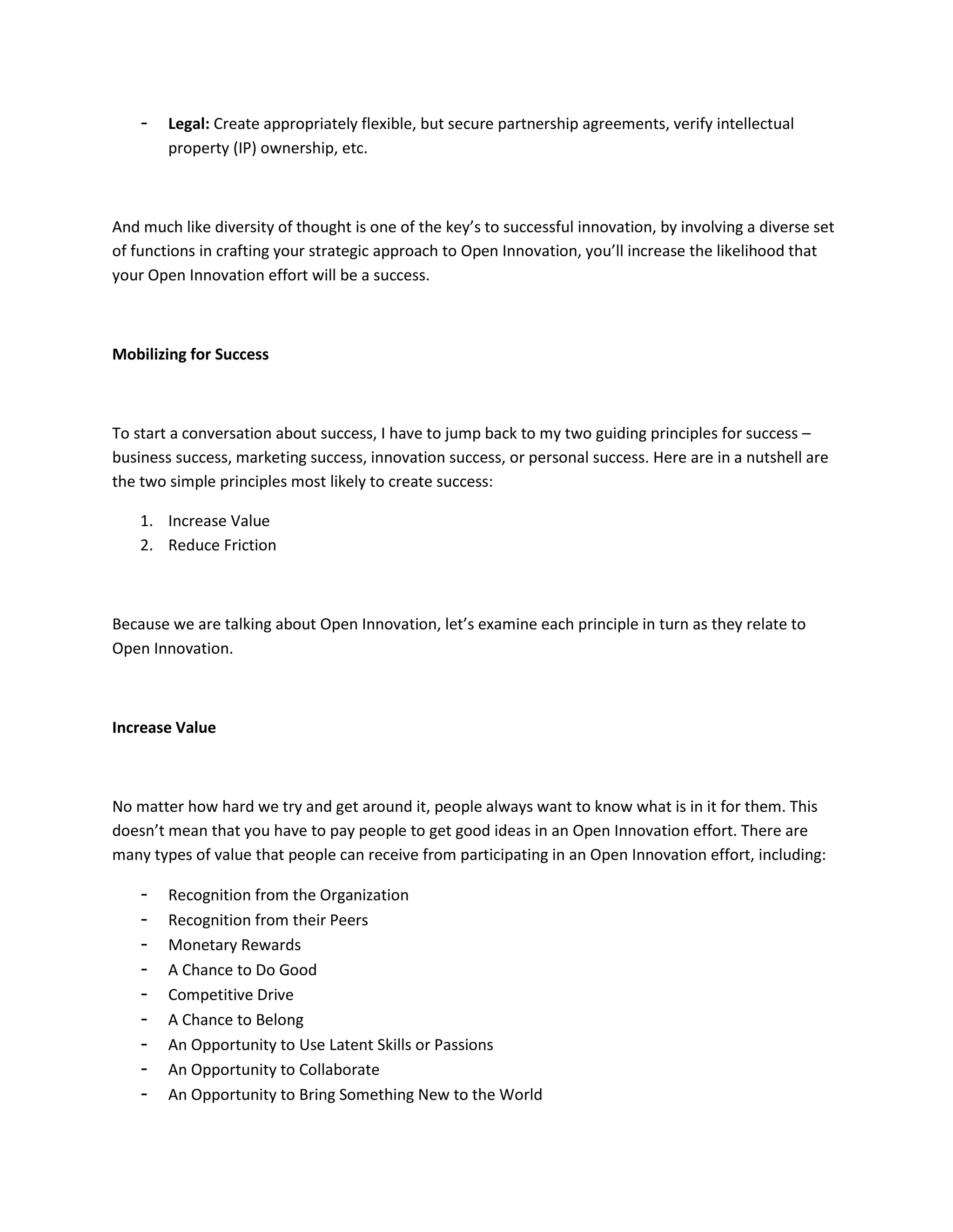 -   Legal: Create appropriately flexible, but secure partnership agreements, verify intellectual
        property (IP) ownership, etc.



And much like diversity of thought is one of the key’s to successful innovation, by involving a diverse set
of functions in crafting your strategic approach to Open Innovation, you’ll increase the likelihood that
your Open Innovation effort will be a success.



Mobilizing for Success



To start a conversation about success, I have to jump back to my two guiding principles for success –
business success, marketing success, innovation success, or personal success. Here are in a nutshell are
the two simple principles most likely to create success:

    1. Increase Value
    2. Reduce Friction



Because we are talking about Open Innovation, let’s examine each principle in turn as they relate to
Open Innovation.



Increase Value



No matter how hard we try and get around it, people always want to know what is in it for them. This
doesn’t mean that you have to pay people to get good ideas in an Open Innovation effort. There are
many types of value that people can receive from participating in an Open Innovation effort, including:

    -   Recognition from the Organization
    -   Recognition from their Peers
    -   Monetary Rewards
    -   A Chance to Do Good
    -   Competitive Drive
    -   A Chance to Belong
    -   An Opportunity to Use Latent Skills or Passions
    -   An Opportunity to Collaborate
    -   An Opportunity to Bring Something New to the World
 
