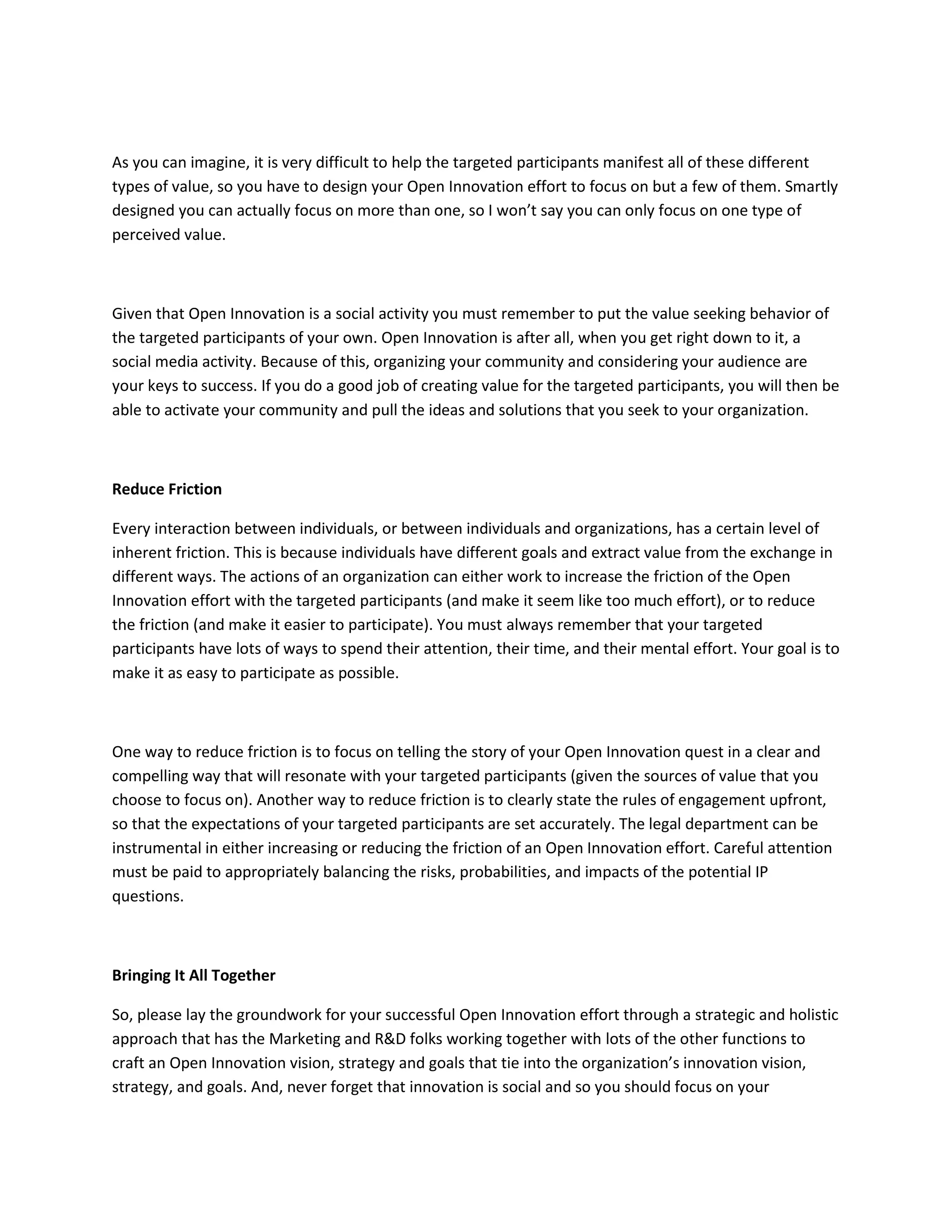 As you can imagine, it is very difficult to help the targeted participants manifest all of these different
types of value, so you have to design your Open Innovation effort to focus on but a few of them. Smartly
designed you can actually focus on more than one, so I won’t say you can only focus on one type of
perceived value.



Given that Open Innovation is a social activity you must remember to put the value seeking behavior of
the targeted participants of your own. Open Innovation is after all, when you get right down to it, a
social media activity. Because of this, organizing your community and considering your audience are
your keys to success. If you do a good job of creating value for the targeted participants, you will then be
able to activate your community and pull the ideas and solutions that you seek to your organization.



Reduce Friction

Every interaction between individuals, or between individuals and organizations, has a certain level of
inherent friction. This is because individuals have different goals and extract value from the exchange in
different ways. The actions of an organization can either work to increase the friction of the Open
Innovation effort with the targeted participants (and make it seem like too much effort), or to reduce
the friction (and make it easier to participate). You must always remember that your targeted
participants have lots of ways to spend their attention, their time, and their mental effort. Your goal is to
make it as easy to participate as possible.



One way to reduce friction is to focus on telling the story of your Open Innovation quest in a clear and
compelling way that will resonate with your targeted participants (given the sources of value that you
choose to focus on). Another way to reduce friction is to clearly state the rules of engagement upfront,
so that the expectations of your targeted participants are set accurately. The legal department can be
instrumental in either increasing or reducing the friction of an Open Innovation effort. Careful attention
must be paid to appropriately balancing the risks, probabilities, and impacts of the potential IP
questions.



Bringing It All Together

So, please lay the groundwork for your successful Open Innovation effort through a strategic and holistic
approach that has the Marketing and R&D folks working together with lots of the other functions to
craft an Open Innovation vision, strategy and goals that tie into the organization’s innovation vision,
strategy, and goals. And, never forget that innovation is social and so you should focus on your
 