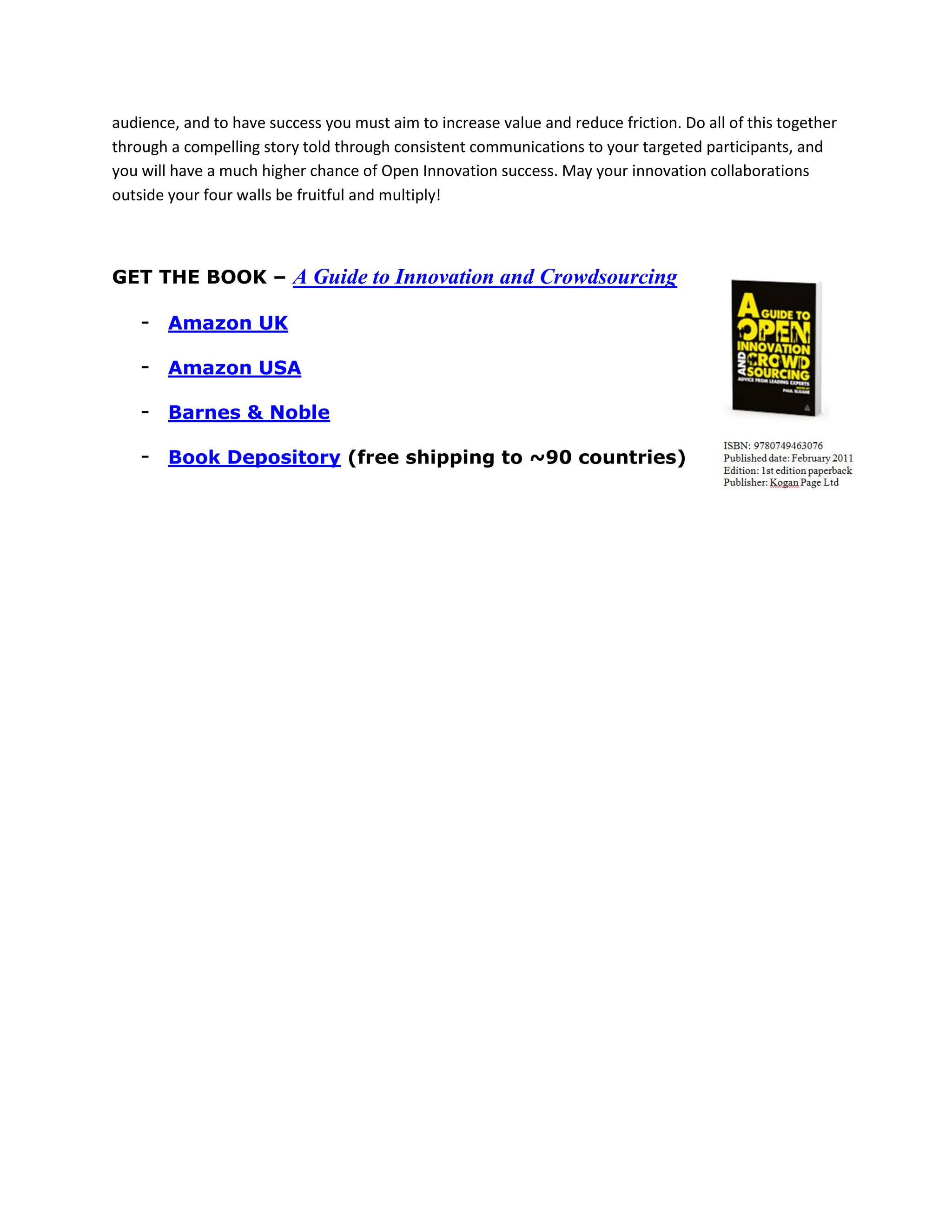 audience, and to have success you must aim to increase value and reduce friction. Do all of this together
through a compelling story told through consistent communications to your targeted participants, and
you will have a much higher chance of Open Innovation success. May your innovation collaborations
outside your four walls be fruitful and multiply!



GET THE BOOK – A Guide to Innovation and Crowdsourcing

    - Amazon UK

    - Amazon USA

    - Barnes & Noble

    - Book Depository (free shipping to ~90 countries)
 