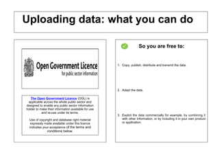 So you are free to:
1. Copy, publish, distribute and transmit the data.
2. Adapt the data.
3. Exploit the data commercially for example, by combining it
with other Information, or by including it in your own product
or application.
Uploading data: what you can do
The Open Government Licence (OGL) is
applicable across the whole public sector and
designed to enable any public sector information
holder to make their information available for use
and re-use under its terms.
Use of copyright and database right material
expressly made available under this licence
indicates your acceptance of the terms and
conditions below.
 