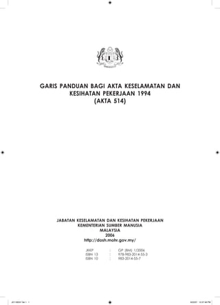 garis panduan bagi akta keselamatan dan
                            kesihatan pekerjaan 1994
                                    (Akta 514)




                       jabatan keselamatan dan kesihatan pekerjaan
                               kementerian sumber manusia
                                          malaysia
                                             2006
                                  http://dosh.mohr.gov.my/

              	                   JKKP	      :	   GP (BM) 1/2006
              	                   ISBN 13	   :	   978-983-2014-55-3
              	                   ISBN 10	   :	   983-2014-55-7
              	




JD118024 Tek 1 1                                                      9/22/07 12:57:48 PM
 