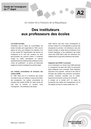Guide de l’enseignant
du 1er degré

                                                                                                                   A2   1



                              Un métier lié à l’histoire de la République


                               Des instituteurs
                          aux professeurs des écoles

      Les écoles normales                                        Cette réforme crée deux corps d’enseignants du
      Implantées sous le règne de Louis-Philippe, les            primaire mettant fin à l’homogénéité du groupe des
      écoles normales sont supprimées en 1940, sous le           enseignants du primaire : les instituteurs, issus des
      régime de Vichy, puis rétablies à la Libération. À la      écoles normales ou entrés dans la profession d’une
      fin des années 80, l’augmentation des besoins en           manière spécifique, et les professeurs des écoles
      enseignants et la crise des vocations qui sévit            venant des IUFM. Petit à petit, les instituteurs sont
      alors,poussent les pouvoirs publics à revaloriser          intégrés dans le corps des professeurs des écoles.
      l’image   du   métier     d’enseignant   en    relevant
      significativement le traitement des instituteurs et leur
      niveau de qualification : la licence est désormais         Intégration des IUFM à l’université
      exigée pour devenir enseignant du premier degré.           La loi d’orientation sur l’école d’avril 2005 prévoyait
                                                                 un changement de statut des IUFM. Ils devenaient
                                                                 partie intégrante d’une université. Cette intégration
      Les instituts universitaires de formation des              répondait à trois objectifs : renforcer le lien entre la
      maîtres (IUFM)                                             formation des maîtres et la recherche universitaire,
      En 1989, l’Etat met fin à l’existence des écoles           conforter l’évolution contrôlée vers le master,
      normales et crée une institution unique de formation       rapprocher la formation continue de l’université.
      des enseignants : les instituts universitaires de          A compter de la rentrée 2011, le niveau de
      formation des maîtres (IUFM). En même temps est            recrutement des métiers de l’enseignement (1er et
      créé   dans    le   primaire    un   nouveau      corps    2nd degrés) se situe au niveau master (bac + 5).
      d’enseignants : les professeurs des écoles.




      Mise à jour : mars 2011
 