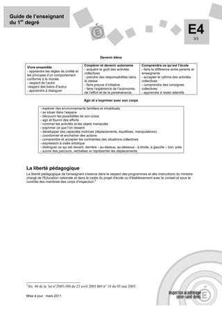 Guide de l’enseignant
du 1er degré
                                                                                                                         E4  3/3




                                                           Devenir élève

                                                Coopérer et devenir autonome            Comprendre ce qu’est l’école
      Vivre ensemble
                                                - acquérir le goût des activités        - faire la différence entre parents et
      - apprendre les règles de civilité et
                                                collectives                             enseignants
      les principes d’un comportement
                                                - prendre des responsabilités dans      - accepter le rythme des activités
      conforme à la morale
                                                la classe                               collectives
      - respect de l’autre
                                                - faire preuve d’initiative             - comprendre des consignes
      -respect des biens d’autrui
                                                - faire l’expérience de l’autonomie,    collectives
      - apprendre à dialoguer
                                                de l’effort et de la persévérance       - apprendre à rester attentifs

                                                Agir et s’exprimer avec son corps

                  - explorer des environnements familiers et inhabituels
                  - se situer dans l’espace
                  - découvrir les possibilités de son corps
                  - agir et fournir des efforts
                  - nommer les activités et les objets manipulés
                  - exprimer ce que l’on ressent
                  - développer ses capacités motrices (déplacements, équilibres, manipulations)
                  - coordonner et enchaîner des actions
                  - comprendre et accepter les contraintes des situations collectives
                  - expression à visée artistique
                  - distinguer ce qui est devant, derrière - au-dessus, au-dessous - à droite, à gauche – loin, près
                  - suivre des parcours, verbaliser er représenter les déplacements




      La liberté pédagogique
      La liberté pédagogique de l'enseignant s'exerce dans le respect des programmes et des instructions du ministre
      chargé de l'Education nationale et dans le cadre du projet d'école ou d'établissement avec le conseil et sous le
                                                    2
      contrôle des membres des corps d'inspection.




      2
          Art. 48 de la loi n°2005-380 du 23 avril 2005 BO n° 18 du 05 mai 2005.

      Mise à jour : mars 2011
 