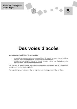 Guide de l’enseignant
du 1er degré

                                                                                                          B




                      Des voies d’accès
      Les professeurs des écoles (PE) sont recrutés:

          -   par académie : concours externe, concours interne dit second concours interne, troisième
              concours, concours externe spécial, second concours interne spécial
          -   par département : concours interne dit premier concours interne, liste d’aptitude, premier
              concours interne spécial, liste d’aptitude spéciale.

      Les concours et listes d’aptitude dits spéciaux concernent le recrutement des PE chargés d’un
      enseignement de et en langue régionale.

      Nul ne peut diriger une école avant l'âge de vingt et un ans, ni enseigner avant l’âge de 18 ans.
 
