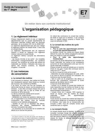 Guide de l’enseignant
du 1er degré
                                                                                                                          E7  1/4




                                Un métier dans son contexte institutionnel

                           L’organisation pédagogique
                                                                          Un relevé des conclusions du conseil des maîtres
      1. Le règlement intérieur                                           est établi et signé par le directeur. Il est consigné
      Chaque département établit et vote un règlement                     dans un registre spécial conservé à l'école. Une
      départemental type en conseil départemental de                      copie est adressée à l'IEN.
      l'Education nationale (CDEN) selon les directives
      générales de la circulaire n°  91-124 du 06/06/1991.
                                                                          b. Le conseil des maîtres de cycle
      Le règlement départemental type sert pour rédiger
      le règlement intérieur de chaque école ; il sera voté               Composition:
      en conseil d'école.                                                 •    Pour le cycle des apprentissages premiers
      Le règlement départemental sert de règlement                             et cycle des approfondissements
      intérieur à l’école en l’absence d’un règlement                     Le directeur d’école, les maîtres de chaque classe
      intérieur voté par le conseil d’école.                              relevant du cycle, les maîtres remplaçants exerçant
      Le règlement intérieur comporte les informations                    dans une classe du cycle et le RASED.
      suivantes :                                                         •    Pour     le    cycle    des     apprentissages
                                             1
      - les heures d'entrée et de sortie ; les modalités                       fondamentaux
      d'information enseignants/familles ; les conditions                 Le directeur de l’école élémentaire et le directeur de
      d'accueil ; les conditions de remise des enfants de                 l’école maternelle, les maîtres et les remplaçants
      maternelle aux familles ; l'utilisation des locaux en               concernés de l’école élémentaire ainsi que ceux de
      dehors des horaires scolaires ; le dispositif                       l’école maternelle, le RASED.
      d'hygiène ; la sécurité.                                            Chaque conseil de cycle est présidé par un membre
                                                                          choisi en son sein. Il peut être convoqué dans le
                                                                                         ème
                                                                          cadre de la 27     heure.
      2. Les instances                                                    Le rôle du conseil de cycle est le suivant :
      de concertation                                                     - élaboration du projet pédagogique de cycle, veiller
                                                                          à sa mise en œuvre et assurer son évaluation, en
                                                                          cohérence avec le projet d'école ;
      a. Le conseil des maîtres                                           - faire le point sur la progression des élèves et
      Il est composé du directeur, des maîtres de l’école,                formuler des propositions concernant la durée
      des remplaçants exerçant dans l’école au moment                     passée par les élèves dans le cycle.
      des réunions, des membres du RASED.                                 Lorsqu'une école élémentaire:
      Il se réunit, au moins une fois par trimestre, en                   - compte 3 ou 4 classes, le conseil des maîtres de
      dehors des heures de classe, sous la présidence du                  cycle rassemble tous les maîtres de l'école et ceux
      directeur. Il peut être convoqué chaque fois que le                 de l’école maternelle concernés par le cycle des
      directeur le juge utile ou que la moitié de ses                     apprentissages fondamentaux ;
      membres en fait la demande.                                         - compte moins de 3 classes, l’IEN organise le
      Le rôle du conseil des maîtres est le suivant :                     travail en équipe avec les maîtres de l’école
      - élaboration du projet d’école ;                                   maternelle       (cycle     des        apprentissages
      - délibération sur toutes les questions relatives à la              fondamentaux).
      vie, à l’organisation et au fonctionnement de l’école               Toute réunion du conseil des maîtres fait l'objet d'un
      (composition des classes, choix de manuels                          compte-rendu rédigé par un enseignant et signé par
      scolaires ou de matériels pédagogiques) ;                           le directeur. Une copie de ce compte-rendu est
      - émettre un avis sur la répartition des élèves,                    envoyée à l'IEN. Tous les comptes rendus sont
      l’attribution des classes, l’établissement des                      conservés dans un registre.
      services, l’occupation des salles ;
      - se prononcer sur la poursuite de la scolarité des                 c. Le conseil d’école
      élèves et en informer les parents.
                                                                          Le conseil d'école réunit le directeur, le maire et le
                                                                          conseiller municipal chargé des affaires scolaires,
                                                                          les professeurs de chaque classe, les représentants
      1
        Les heures d’entrée et de sortie des écoles sont décidées en      élus des parents d'élève en nombre égal à celui des
      concertation par le maire et l’autorité administrative compétente   classes de l'école, le délégué départemental de
      en s'appuyant sur le règlement départemental. Circulaire 91-124     l'éducation et l'IEN.
      du 06 juin 1991- BO n°23 du 13 juin 1991.



      Mise à jour : mars 2011
 