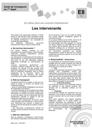 Guide de l’enseignant
du 1er degré
                                                                                                                 E8  1/2




                            Un métier dans son contexte institutionnel

                                         Les intervenants
      Faire appel à des intervenants extérieurs à l’école       de ses fonctions. Il peut se voir confier la charge
      permet à cette dernière d’être davantage ouverte          d'un groupe d'élèves, l'enseignant gardant la
      sur l’extérieur. Le recours aux intervenants apporte      maîtrise de l'activité.
      un éclairage technique et il est susceptible de           Si un groupe d'élèves lui est confié, c'est à lui de
      conforter les apprentissages.                             prendre les mesures d'urgence qui s'imposent.
      Les      différentes    interventions    s’inscrivent     Sa responsabilité peut être engagée s'il commet
      nécessairement dans le cadre du projet d'école.           une faute à l'origine d'un dommage subi ou causé
                                                                par un élève. Elle est garantie, selon le cas, par la
      a. Qui sont les intervenants ?                            collectivité publique qui le rémunère, par son
                                                                employeur ou par l'État si l'intervenant est bénévole.
      Les parents d'élèves, membres ou non                      Les     intervenants    participent    aux    activités
      d'associations de parents d'élèves, d'autres adultes,     d'enseignement, qu'elles se déroulent sur le temps
      notamment membres d'associations, peuvent                 scolaire dans les locaux scolaires, ou au cours des
      intervenir à titre bénévole.                              sorties scolaires.
      Les intervenants non bénévoles sont rémunérés par
      des associations, ou d'autres personnes morales de
      droit privé ou par des collectivités publiques            d. Responsabilité – Assurances
      (collectivités territoriales ou administrations de        La responsabilité de l'intervenant extérieur peut être
      l'Etat).                                                  engagée dans les mêmes conditions que celle de
      Lorsqu'ils      interviennent  régulièrement,    une      l'enseignant s'il commet une faute à l'origine d'un
      convention précisant notamment leur rôle et les           dommage subi ou causé par un élève.
      conditions de sécurité doit être passée entre                  •     État
      l'employeur (association ou collectivité publique) et     Les personnes bénévoles participant à des activités
      l'IEN ou l'inspecteur d'académie, selon le champ          scolaires      sont    considérées    comme       des
      d'application de la convention. Celle-ci est              collaborateurs occasionnels du service public. Elles
      contresignée par les directeurs des écoles                sont ainsi couvertes dans les mêmes conditions que
      concernées qui en gardent un exemplaire à l'école.        celles prévues pour le personnel relevant de l'État.
                                                                À ce titre, elles peuvent obtenir de l'État des
      b. Rôle de l'enseignant                                   dommages et intérêts pour les dommages subis par
                                                                elles-mêmes à l'occasion de ces activités.
      L'enseignant titulaire de la classe, ou celui qui a en              •     Collectivité publique
      charge la classe, au moment de l'activité avec
                                                                Les personnes relevant d'une collectivité publique
      l’intervenant extérieur :
                                                                qui participent à des activités scolaires sont
      - garde la responsabilité pédagogique permanente
                                                                assurées par la collectivité publique qui les
      de l'organisation de la séance ;
                                                                rémunère.
      - peut être déchargé de la surveillance des élèves
                                                                     •     Employeur
      (une partie ou la totalité de la classe) confiés à des
                                                                Les personnes relevant d'un employeur privé qui
      intervenants, à condition qu'il sache constamment
                                                                participent à des activités scolaires sont assurées
      où sont ses élèves, que les intervenants aient été
                                                                par leur employeur dès lors qu'il s'agit de salariés
      régulièrement autorisés ou agréés et que les
                                                                privés.
      intervenants soient sous son autorité ;
                                                                D'une façon générale, qu'il s'agisse d'activités
      - arrête le cadre d'organisation de l'activité, après
                                                                obligatoires menées sur le temps scolaire ou
      l'avoir préparée avec l'intervenant. Il peut convenir
                                                                d'activités facultatives qui dépassent le temps
      avec l'intervenant des mesures à prendre pour
                                                                scolaire, comme par exemple les sorties scolaires,
      assurer la sécurité des élèves qui seraient confiés à
                                                                la souscription d'une assurance responsabilité civile
      ce dernier ;
                                                                et d'une assurance individuelle accidents corporels
      - doit interrompre immédiatement l'activité s'il
                                                                est      recommandée         aux    accompagnateurs
      constate que les conditions de sécurité ne sont plus
                                                                bénévoles.
      réunies.

      c. Rôle de l’intervenant
      Sans se substituer à l'enseignant, il peut prendre
      des initiatives lorsqu'elles s'inscrivent dans le cadre


      Mise à jour : mars 2011
 