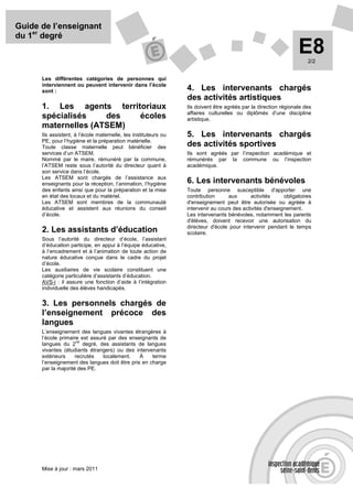 Guide de l’enseignant
du 1er degré
                                                                                                                 E8  2/2


      Les différentes catégories de personnes qui
      interviennent ou peuvent intervenir dans l’école
      sont :                                                     4. Les intervenants chargés
                                                                 des activités artistiques
      1. Les agents territoriaux                                 Ils doivent être agréés par la direction régionale des
                                                                 affaires culturelles ou diplômés d’une discipline
      spécialisés    des  écoles                                 artistique.
      maternelles (ATSEM)
      Ils assistent, à l’école maternelle, les instituteurs ou   5. Les intervenants chargés
      PE, pour l’hygiène et la préparation matérielle.
      Toute classe maternelle peut bénéficier des                des activités sportives
      services d’un ATSEM.                                       Ils sont agréés par l’inspection académique et
      Nommé par le maire, rémunéré par la commune,               rémunérés par la commune ou l’inspection
      l’ATSEM reste sous l’autorité du directeur quant à         académique.
      son service dans l’école.
      Les ATSEM sont chargés de l’assistance aux
      enseignants pour la réception, l’animation, l’hygiène      6. Les intervenants bénévoles
      des enfants ainsi que pour la préparation et la mise       Toute personne susceptible d'apporter une
      en état des locaux et du matériel.                         contribution      aux       activités     obligatoires
      Les ATSEM sont membres de la communauté                    d'enseignement peut être autorisée ou agréée à
      éducative et assistent aux réunions du conseil             intervenir au cours des activités d'enseignement.
      d’école.                                                   Les intervenants bénévoles, notamment les parents
                                                                 d'élèves, doivent recevoir une autorisation du
                                                                 directeur d'école pour intervenir pendant le temps
      2. Les assistants d’éducation                              scolaire.
      Sous l’autorité du directeur d’école, l’assistant
      d’éducation participe, en appui à l’équipe éducative,
      à l’encadrement et à l’animation de toute action de
      nature éducative conçue dans le cadre du projet
      d’école.
      Les auxiliaires de vie scolaire constituent une
      catégorie particulière d’assistants d’éducation.
      AVS-i : il assure une fonction d’aide à l’intégration
      individuelle des élèves handicapés.

      3. Les personnels chargés de
      l’enseignement précoce des
      langues
      L’enseignement des langues vivantes étrangères à
      l’école primaire est assuré par des enseignants de
                     nd
      langues du 2 degré, des assistants de langues
      vivantes (étudiants étrangers) ou des intervenants
      extérieurs     recrutés   localement.    À    terme
      l’enseignement des langues doit être pris en charge
      par la majorité des PE.




      Mise à jour : mars 2011
 
