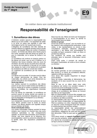 Guide de l’enseignant
du 1er degré
                                                                                                                   E9  1/5




                             Un métier dans son contexte institutionnel

                    Responsabilité de l’enseignant
                                                                   Dans tous les cas, l'élève est remis par l'enseignant
      1. Surveillance des élèves                                   à l'accompagnateur et au retour, ce dernier le
      L'institution scolaire assume la responsabilité des          raccompagne dans sa classe.
      élèves qui lui sont confiés : il lui appartient de veiller   Sorties en groupe
      à ce qu'ils ne soient pas exposés à subir des                                             1
                                                                   Durant les sorties en groupe , pour se rendre en un
      dommages et qu'ils n'en causent pas à autrui.                lieu destiné à des enseignements particuliers, à des
      L'obligation de surveillance doit être exercée de            visites, à des représentations ou encore à des
      manière effective et vigilante pendant toute la durée        consultations médicales collectives (dépistage,
      au cours de laquelle l'élève est confié à l'institution      vaccination...), les élèves sont accompagnés et
      scolaire : de l'entrée des élèves dans l'école jusqu'à       surveillés de façon constante à l'aller, au retour et
      leur sortie, exception faite des temps de cantine, et,       pendant les séances.
      pour la maternelle, de la remise de l'enfant à sa            Les conditions de remise aux familles sont
      famille.                                                     précisées dans le document d'information donné
      La surveillance est continue et s'exerce partout où          aux parents.
      les élèves ont accès, que ce soit à l'intérieur ou à         Avant toute sortie, il convient de remplir le
      l'extérieur des locaux scolaires, dans les cours de          formulaire d’autorisation de sortie et de le remettre
      récréation, les aires de jeux et autres lieux d'accueil.     au directeur.
      Le service de surveillance à l'accueil et à la sortie
      des classes du matin et de l'après-midi et pendant
      les récréations est défini en conseil des maîtres.           2. Accident
      Un roulement de surveillance par les maîtres est             De manière générale, en tant qu'enseignant, vous
      organisé.                                                    êtes soumis à un devoir de surveillance effective,
      Accueil                                                      vigilante et efficace des élèves.
      Les élèves sont accueillis 10 minutes avant le début         Vous devez être capable d'apprécier le danger
      de chaque demi-journée de classe. Pour les                   d'une situation.
      maternelles, les enfants sont remis directement au           Dans les écoles maternelles et élémentaires, les
      service d'accueil ou aux enseignants.                        accidents ont le plus souvent lieu au cours de la
      Sortie des élèves                                            récréation.
      Les maîtres exercent la surveillance des élèves              Dans le cas où un élève placé sous votre
      jusqu'à ce que ceux-ci soient rendus aux familles ou         surveillance est victime d’un accident scolaire, il
      pris en charge par la cantine, la garderie, le service       convient de suivre la démarche suivante :
      d'études surveillées, les organisateurs d'activités          Concernant la responsabilité c’est l’enseignant en
      périscolaires.                                               charge de la surveillance des élèves au moment
      Pour les élèves de maternelle, la surveillance se            des faits qui est responsable.
      poursuit jusqu'à la remise directe aux parents ou            Mais sa responsabilité ne pourra être engagée que
      aux personnes nommément désignées par eux par                s'il est démontré qu'il a commis une faute dans la
      écrit et présentées à l'enseignant ou au directeur.          surveillance de l'élève accidenté.
      Absence d’élèves                                             La responsabilité civile vise à réparer le dommage
      Les enseignants s'assurent de la présence de tous            subi par l'octroi d'indemnités. La responsabilité de
      leurs élèves pendant toute la durée du temps                 l'Etat se substitue à la vôtre. Cependant l'Etat peut
      scolaire. Les élèves absents sont signalés chaque            se retourner contre l'enseignant fautif afin d'obtenir
      jour au directeur de l'école.                                le remboursement des sommes versées.
      Sortie individuelle d’élève                                  La responsabilité pénale vise personnellement
      Les sorties individuelles d'élèves pendant le temps          l'enseignant. Pour cela, une « faute caractérisée »
      scolaire, pour recevoir en d'autres lieux des soins          (imprudence, négligence) de votre part doit pouvoir
      médicaux spécialisés ou des enseignements                    être démontrée. L'Etat ne peut pas se substituer à
      adaptés, ne peuvent être autorisées, par le directeur        vous.
      d'école, que sous réserve de la présence d'un                Vous devez remplir un rapport d'accident scolaire
      accompagnateur, parent ou personne présentée par             pour tous les accidents, quelle que soit leur gravité
      la famille, selon des dispositions préalablement             et y décrire les circonstances exactes de l'accident
      établies.                                                    de façon précise et détaillée.

                                                                   1
                                                                       Circulaire n° 97-176 du 18-9-97


      Mise à jour : mars 2011
 