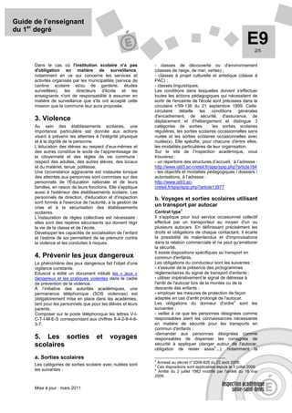 Guide de l’enseignant
du 1er degré
                                                                                                                     E9   2/5


      Dans le cas où l'institution scolaire n'a pas             - classes de découverte ou d'environnement
      d'obligation en matière de surveillance,                  (classes de neige, de mer, vertes) ;
      notamment en ce qui concerne les services et              - classes à projet culturelle et artistique (classe à
      activités organisés par les municipalités (service de     PAC) ;
      cantine scolaire et/ou de garderie, études                - classes linguistiques.
      surveillées), les directeurs d'école et les               Les conditions dans lesquelles doivent s'effectuer
      enseignants n'ont de responsabilité à assumer en          toutes les actions pédagogiques qui nécessitent de
      matière de surveillance que s'ils ont accepté cette       sortir de l'enceinte de l'école sont précisées dans la
      mission que la commune leur aura proposée.                circulaire n° 99-136 du 21 septembre 1999. Cette
                                                                circulaire détaille les conditions générales
                                                                d'encadrement, de sécurité, d'assurance, de
      3. Violence                                               déplacement et d'hébergement et distingue 3
      Au sein des établissements scolaires, une                 catégories de sorties : les sorties scolaires
      importance particulière est donnée aux actions            régulières, les sorties scolaires occasionnelles sans
      visant à prévenir les atteintes à l'intégrité physique    nuitée et les sorties scolaires occasionnelles avec
      et à la dignité de la personne.                           nuitée(s). Elle spécifie, pour chacune d'entre elles,
      L’éducation des élèves au respect d’eux-mêmes et          les modalités particulières de leur organisation.
      des autres constitue le socle de l’apprentissage de       Sur le site de l’inspection académique, vous
      la citoyenneté et des règles de vie commune :             trouverez :
      respect des adultes, des autres élèves, des locaux        - un répertoire des structures d’accueil, à l’adresse :
      et du matériel, tenue, politesse.                         http://www.ia93.ac-creteil.fr/spip/spip.php?article184
      Une circonstance aggravante est instaurée lorsque         - les objectifs et modalités pédagogiques / dossiers /
      des atteintes aux personnes sont commises sur des         autorisations, à l’adresse :
      personnels de l'Éducation nationale et de leurs           http://www.ia93.ac-
      familles, en raison de leurs fonctions. Elle s'applique   creteil.fr/spip/spip.php?article13977
      aussi à l'extérieur des établissements scolaire. Les
      personnels de direction, d'éducation et d'inspection      b. Voyages et sorties scolaires utilisant
      sont formés à l'exercice de l'autorité, à la gestion de
      crise et à la sécurisation des établissements
                                                                un transport par autocar
                                                                               2
      scolaires.                                                Contrat type
      L’instauration de règles collectives est nécessaire :     Il s'applique pour tout service occasionnel collectif
      elles sont des repères sécurisants qui doivent régir      effectué par un transporteur au moyen d'un ou
      la vie de la classe et de l’école.                        plusieurs autocars. En définissant précisément les
      Développer les capacités de socialisation de l’enfant     droits et obligations de chaque contactant, il écarte
      et l’estime de soi permettent de se prémunir contre       la possibilité de malentendus et d'improvisations
      la violence et les conduites à risques.                   dans la relation commerciale et ne peut qu'améliorer
                                                                la sécurité.
                                                                Il existe dispositions spécifiques au transport en
      4. Prévenir les jeux dangereux                            commun d'enfants.
      Le phénomène des jeux dangereux fait l'objet d'une        Les obligations du conducteur sont les suivantes :
      vigilance constante.                                      - s'assurer de la présence des pictogrammes
      Eduscol a édité un document intitulé les « jeux »         réglementaires du signal de transport d'enfants ;
      dangereux et les pratiques violentes dans le cadre        - utiliser impérativement le signal de détresse à
      de prévention de la violence.                             l'arrêt de l'autocar lors de la montée ou de la
      À l’initiative des autorités académiques, une             descente des enfants ;
      permanence téléphonique (SOS violences) est               - employer les mesures de protection de façon
      obligatoirement mise en place dans les académies,         adaptée en cas d'arrêt prolongé de l'autocar.
                                                                                                           3
      tant pour les personnels que pour les élèves et leurs     Les obligations du donneur d'ordre sont les
      parents.                                                  suivantes :
      Composer sur le poste téléphonique les lettres V-I-       - veiller à ce que les personnes désignées comme
      C-T-I-M-E-S correspondant aux chiffres 8-4-2-8-4-6-       responsables aient les connaissances nécessaires
      3-7.                                                      en matière de sécurité pour les transports en
                                                                commun d'enfants ;
                                                                -demander aux personnes désignées comme
      5. Les sorties                   et     voyages           responsables de dispenser les consignes de
      scolaires                                                 sécurité à appliquer (danger autour de l'autocar,
                                                                                                 4
                                                                obligation de rester assis ...), notamment la
      a. Sorties scolaires
                                                                2
                                                                 Annexé au décret n° 2008-828 du 22 août 2008.
      Les catégories de sorties scolaire avec nuitées sont      3
                                                                 Ces dispositions sont applicables depuis le 3 juillet 2009.
      les suivantes :                                           4
                                                                  Arrêté du 2 juillet 1982 modifié par l'arrêté du 18 mai
                                                                2009.


      Mise à jour : mars 2011
 