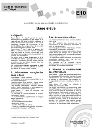 Guide de l’enseignant
du 1er degré

                                                                                                                E10    1/1



                                    Un métier, dans son contexte institutionnel

                                                         Base élève
      1. Objectifs
      "Base élèves 1
                               er
                               degré" permet la gestion          3. Accès aux informations
      administrative et pédagogique des élèves de la             Les directeurs d’école ont accès aux données liées
      maternelle au CM2 dans les écoles publiques ou             à leur école.
      privées. Expérimentée depuis 2005 en lien avec la          Les IEN accèdent aux données de leur
      commission nationale de l'informatique et des              circonscription et les inspecteurs d’académie à
      libertés (CNIL), elle est généralisée à l'ensemble         celles de leur département.
                                              1
      des écoles publiques à la rentrée 2009 .                   Les maires qui le souhaitent ont accès aux données
                         er
      "Base élèves 1 degré" aide à la gestion des                suivantes des écoles de leur commune :
      élèves : inscription, admission, radiation, répartition    - l’identité de l’élève et de ses responsables légaux,
      dans les classes et groupes, édition des fiches            car les maires sont chargés de la gestion des
      individuelles de renseignements, des certificats de        inscriptions scolaires et du contrôle de l’obligation
      scolarité, des listes d’élèves.                            scolaire jusqu’à 16 ans ;
      Elle assure aussi un suivi du parcours et de la            - les informations liées à la scolarité et aux activités
      scolarité des élèves : passage dans la classe              périscolaires (garderie, etc.), car ils sont
      supérieure, changement d’école, dossier d’entrée           responsables de leur organisation.
      en sixième, suivi des élèves instruits dans leur           Les      rectorats     et    le    ministère    ne sont
      famille ou inscrits au CNED.                               destinataires que de données strictement anonymes
      Elle contribue au traitement automatisé et fiable          et à des fins exclusivement statistiques.
      des statistiques : suivi des effectifs et prévision
      des effectifs de l’année scolaire suivante.
                                                                 4. Sécurité et confidentialité
      2. Informations                        enregistrées        des informations
                                                                                 er
                                                                 "Base élèves 1 degré" est le nom de l’application.
      dans la base                                               Ce n’est pas un fichier centralisé et unique. Il existe
                          er
      "Base élèves 1 degré" comporte :                           autant de bases qu'il y a d'académies. Ces bases
      - l'identification et les coordonnées de l’élève et de     de données ne communiquent pas entre elles et il
      ses responsables légaux ;                                  n'y a pas d'interconnexion avec d'autres fichiers de
      - les informations sur la scolarité : classe, niveau,      l'État.
                                                                                     er
      date d’inscription, d’admission ou de radiation ;          "Base élèves 1          degré" est déclarée à
      - les activités périscolaires : transport, garderie,       la CNIL depuis décembre 2004.
      cantine, études surveillées et accompagnement              Les parents sont informés de l'existence de "Base
      scolaire dans le seul but de leur gestion.                           er
                             er
                                                                 élèves 1 degré" par note d'information ou affichage
      "Base élèves 1             degré" ne comporte pas          dans l'école et lorsqu'ils remplissent la fiche de
      d’informations sur :                                       renseignements. Celle-ci porte mention de leurs
      - la nationalité et l'origine des élèves et de leurs       droits au titre de la loi de 1978 "Informatique et
      responsables légaux ;                                      libertés" modifiée en 2004. Les données obligatoires
      - la situation familiale, la profession et la catégorie    ou facultatives, les destinataires des données et
      sociale des parents ;                                      l’existence du droit d’accès et de rectification des
      - l’absentéisme ;                                          données sont précisés. Les parents peuvent
      - les besoins éducatifs particuliers ;                     demander au directeur d’école de vérifier les
      - la santé des élèves ;                                    informations les concernant, eux et leurs enfants.
      - les notes et les acquis de l’élève.
      La durée de conservation des données est limitée à
                                       er
      la scolarité de l'élève dans le 1 degré.




      1
          Arrêté du 20 octobre 2008 (JO du 1er novembre 2008).



      Mise à jour : mars 2011
 