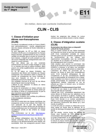 Guide de l’enseignant
du 1er degré
                                                                                                                 E11    1/2




                            Un métier, dans son contexte institutionnel

                                                 CLIN - CLIS
                                                                  évaluer les exigences des classes du cursus
      1. Classe d’initiation pour                                 ordinaire que leurs élèves doivent, à terme, intégrer.
      élèves non-francophones
      (CLIN)                                                      2. Classe d’intégration scolaire
      Les élèves nouvellement arrivés en France (ENAF)            (CLIS)
      sont administrativement inscrits obligatoirement
      dans les classes ordinaires de l'école maternelle ou        Scolarisation des élèves dans un dispositif
      élémentaire.                                                collectif de l'école primaire
      Ils sont regroupés, du CP au CM2, en classe                 Dans un certain nombre de cas, l'élève handicapé
      d'initiation (CLIN) pour un enseignement du français        qui fréquente une école ne peut pas tirer pleinement
      langue seconde, quotidiennement et pour un temps            profit d'une scolarisation complète en classe
      variable (et révisable dans la durée) en fonction de        ordinaire parce que les conditions d'organisation et
      leurs besoins. L'objectif est qu'ils puissent au plus       de fonctionnement de ces classes sont
      vite suivre l'intégralité des enseignements dans une        objectivement incompatibles avec les contraintes
      classe du cursus ordinaire.                                 qui résultent de sa situation de handicap ou avec
      Pour des élèves peu ou non scolarisés                       les aménagements dont il a besoin.
      antérieurement et arrivant à l'âge d'intégrer le cycle      Cette situation peut amener la commission des
      III, un maintien plus long en classe d'initiation, allant   droits et de l'autonomie des personnes handicapées
      jusqu'à une année supplémentaire, peut cependant            (CDAPH) à proposer à cet élève une orientation
      être envisagé.                                              vers une CLIS, en école élémentaire ou maternelle.
      En fin de séjour en classe d'initiation, les                L'admission de l'élève est prononcée par le
      acquisitions des élèves sont évaluées par l'équipe          directeur de l'école et devra être immédiatement
      enseignante. Ces évaluations aident à préciser les          suivie d'une évaluation pédagogique de ses
      champs de compétences les mieux maîtrisés et                compétences et de ses connaissances réalisée
      ceux pour lesquels un suivi et un soutien                   sous la responsabilité de l'enseignant de la classe.
      spécifiques sont encore nécessaires.                        Cette évaluation à la mise en œuvre et au suivi des
      Les modalités d'accueil et de suivi de ces élèves           projets personnalisés de scolarisation devra être
      doivent figurer dans le projet d'école.                     régulièrement réitérée, notamment en vue de
      L’effectif ne peut dépasser 15 élèves en même               préparer au mieux, le moment venu, la transition
                                                                             nd
      temps dans la classe.                                       avec le 2 degré.
      Le temps de scolarisation en classe ordinaire doit          Organisation et fonctionnement d'une CLIS
      constituer une part importante du temps passé par           La CLIS est une classe à part entière de l'école
      ces élèves à l'école et, progressivement, la part la        dans laquelle elle est implantée.
      plus importante jusqu'à devenir exclusive.                  L'effectif des CLIS, comptabilisé séparément des
      Affectation en classe CLIN                                  autres élèves de l'école pour les opérations de la
      Les classes d'initiation sont confiées de préférence        carte scolaire, est limité à 12 élèves. Toutefois, l’IA
      à des enseignants volontaires.                              peut décider, après avis de l'IEN, de limiter l'effectif
      Formation                                                   d'une CLIS donnée à un nombre sensiblement
      Une fois en poste dans ces classes spécifiques, les         inférieur si le projet pédagogique de la classe, ou si
      enseignants, surtout à leurs débuts, font l'objet d'un      les restrictions d'autonomie des élèves qui y sont
      suivi particulier de la part des équipes de                 inscrits, le justifient.
      circonscription en liaison étroite avec les équipes du      La CLIS est prise en compte au même titre qu'une
      centre académique pour la scolarisation des élèves          autre classe de l'école dans la définition de la
      nouvellement arrivés et des enfants du voyage               quotité de décharge d'enseignement du directeur de
      (CASNAV).                                                   l'école.
      Plus d’information sur le site : http://www.ac-             Elle est placée, comme toutes les classes de
      creteil.fr/enseignements-specifiques-casnav.html .          l'école, sous l'autorité de l’IEN chargé de la
      Service                                                     circonscription dans laquelle elle se situe.
      Une pratique pédagogique avec les élèves des                Le projet d'organisation et de fonctionnement de la
      classes ordinaires, dans le cadre d'échanges de             CLIS implique tous les enseignants de l'école dans
      services ou de décloisonnements entre classes, est          la mesure où chacun d'entre eux peut être amené à
      souhaitable. Ainsi, les enseignants peuvent mieux           scolariser partiellement dans sa propre classe un ou


      Mise à jour : mars 2011
 