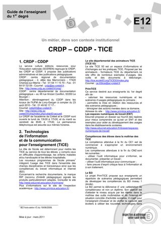 Guide de l’enseignant
du 1er degré
                                                                                                            E12    1/2




                              Un métier, dans son contexte institutionnel

                                     CRDP – CDDP - TICE
                                                             Le site départemental des animateurs TICE
      1. CRDP - CDDP                                         (TICE 93)
      Le service culture éditions ressources pour            Le site TICE 93 est un espace d’informations et
      l’Education nationale (SCEREN) regroupe le CNDP,       d’échanges sur les pratiques TICE. Proposé par les
      les CRDP et CDDP. Il propose des publications          animateurs - formateurs TICE du département, ce
      administratives et des publications pédagogiques       site offre de nombreux exemples d’usages, des
      CRDP : centre régional de documentation                outils     et   des    documents    à    télécharger.
      pédagogique - 2, allée des Marronniers - 77420         http://tice.ecole93.org/TICE93/index.php
      Champs-sur-Marne - Tel : 01 64 11 15 70 - Fax : 01     Courriel : ce.93tice@ac-creteil.fr
      64 61 02 09 - Courriel : crdp@ac-creteil.fr .
      Site : http://www.crdp.ac-creteil.fr/cmsj/ .           PrimTICE
      CDDP : centre départemental de documentation           Ce service destiné aux enseignants du 1er degré
      pédagogique – au 48 rue Anizan Cavillon, 93350 Le      afin de :
      Bourget –                                              - valoriser les ressources numériques et les
      Attention : déménagement du CDDP dans les              scénarios d’usages pédagogiques du primaire ;
      locaux de l'IUFM de Livry-Gargan à compter du 23       - permettre la mise en relation des ressources et
      août 2010 - Tél : 01 49 92 17 17 -                     des scénarios pédagogiques ;
      Courriel: cddp93@ac-creteil.fr .                       - témoigner des actions menées dans ce domaine.
      Site : http://www.crdp.ac                              Adresse du site : http://www.primtice.education.fr/
      creteil.fr/cmsj/index.php/cddp93-accueil.              Les espaces numériques de travail (ENT)
      Le CRDP de l'académie de Créteil et le CDDP sont       Educnet propose un dossier qui fournit des repères
      ouverts le lundi de 13h30 à 17h30, et du mardi au      pour mieux comprendre ce qu’est un ENT et des
      vendredi de 8h45 à 17h30. La permanence                exemples pour aider au développement des usages
      téléphonique est assurée aux mêmes horaires.           dans les établissements scolaires.
                                                             http://www.educnet.education.fr/dossier/espaces-
                                                             numeriques-de-travail/
      2. Technologies
      de l'information                                       Compétences des élèves dans la maîtrise des
                                                             TICE
      et de la communication                                 La compétence attendue à la fin du CE1 est de
      pour l'enseignement (TICE)                             commencer à s’approprier un environnement
                                                             numérique.
      Le rôle de l'école est déterminant pour mettre les
                                                             Les compétences attendues à la fin du CM2 sont
      TICE au service de tous les élèves, y compris ceux
                                                             les suivantes :
      en difficultés d'apprentissage, les enfants malades
                                                             - utiliser l’outil informatique pour s’informer, se
      et/ou handicapés et les élèves hospitalisés.
                                                         1   documenter, présenter un travail ;
      Les nouveaux programmes de l'école primaire
                                                             - utiliser l’outil informatique pour communiquer ;
      intègrent l’usage des TICE dans l'ensemble des
                                                             - faire preuve d’esprit critique face à l’information et
      champs disciplinaires et transversaux ainsi que les
                                                             à son traitement.
      compétences du brevet informatique et internet
      (B2i).
                                                             Le B2i
      Concernant la recherche documentaire, la marque
                                                             Le projet PrimTICE propose aux enseignants un
      RIP (reconnu d'intérêt pédagogique) signale les
                                                             répertoire de scénarios pédagogiques permettant
      produits particulièrement adaptés. Consulter le site
                                                             de développer les compétences du B2i niveau 1
      http://www.educnet.education.fr/primaire/
                                                             (école).
      Plus d’informations sur le site de l’inspection
                                                             Le B2i permet la délivrance d’ une «attestation de
      académique : http://www.primtice.education.fr/
                                                             compétences» et non un diplôme. Son objectif est
                                                             d'attester le niveau acquis par les élèves dans la
                                                             maîtrise des outils multimédias et de l'internet en
                                                             situation concrète d'activités scolaires. Il s’agit pour
                                                             l’enseignant d’évaluer et de vérifier la capacité des
                                                             écoliers à utiliser les nouvelles technologies dans
      1
          BO hors-série n° du 19/06/2008.
                         3



      Mise à jour : mars 2011
 