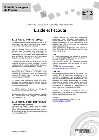 Guide de l’enseignant
du 1er degré
                                                                                                             E13   1/2




                           Un métier, dans son contexte institutionnel

                                         L’aide et l’écoute
                                                                L’objectif principal est d’offrir aux enseignants,
                                                                rencontrant des difficultés personnelles ou
      1. Le réseau PAS de la MGEN                               professionnelles, un espace de libre parole dans le
      Le réseau académique de prévention d’aide et de           respect de l’anonymat et de la confidentialité et de
      suivi (PAS) a été créé en partenariat entre la MGEN       proposer une mise à disposition de différentes
      et le ministère de l’Education nationale.                 ressources spécifiques.
                                                                Cette permanence téléphonique est assurée le
      C’est un espace neutre et gratuit d’accueil et            lundi, le mercredi et le vendredi de 9h00 à 12h00
      d’écoute pour l’ensemble des personnels de                au : 01 57 02 68 63.
      l’Éducation     nationale     de     Seine-Saint-Denis,
      fragilisés par des difficultés d’ordre professionnel ou   L’IEN
      privé, adhérents à la MGEN ou non, en position            En charge de la gestion des ressources humaines
      d’activité, de congé de maladie ou retraités.             de sa circonscription l’IEN peut être un soutien de
                                                                proximité utile pour l’enseignant.
      Le respect du libre choix du praticien en cas de          Ses contacts auprès de l’institution s’avèrent
      nécessité de prise en charge médicale, le secret          souvent nécessaires pour une prise en charge
      professionnel et la stricte confidentialité de toutes     efficace.
                                                                                                   er
      les informations communiquées sont garantis.              Annuaire des circonscriptions du 1 degré :
                                                                http://www.ia93.ac-creteil.fr/annu1d/
      Les séances d’écoute et d’entretien sont
      individuelles et/ou collectives en fonction de la         L’IEN GRH
      demande du bénéficiaire et/ou du professionnel            Pour les enseignants en poste, un IEN chargé d’une
      écoutant. En aucun cas ; il ne peut s’agir de             mission GRH à l’inspection académique et sa
      psychothérapie individuelle.                              conseillère pédagogique sont chargés d’apporter
                                                                une aide aux enseignants en responsabilité d’une
      La mission des intervenants étant d’accueillir,           classe par des conseils pédagogiques, des conseils
      d’écouter, de conseiller et/ou d’orienter vers les        de conduite de carrière, un lien avec les services de
      dispositifs existants, le nombre de séances est limité    santé et d’action social si besoin et toutes actions
      à 3 entretiens individuels.                               susceptibles de permettre à l’enseignant de se
                                                                sentir mieux dans l’exercice de son métier.
      La MGEN assure et prend en                 charge    le
      fonctionnement général du dispositif.                     L’absence de caractère hiérarchique dans la
                                                                relation avec l’IEN chargé de la mission GRH peut
      Coordonnées : Section départementale de la MGEN           faciliter la sollicitation de cette aide.
      093 - 28-30 avenue Henri Varagnat - 93140 Bondy
      Tél.: 01 48 50 57 26.                                     Contact :
                                                                Pascal Otzenberger – tél : 01 43 93 71 66
                                                                Ce.93ien-grh@ac-creteil.fr
      2. Le réseau d’aide par l’écoute
      La « ligne écoute » du rectorat
      L’académie de Créteil a mis en place une cellule
      d’écoute par l’intermédiaire de « la ligne écoute »
      qui est une ligne téléphonique d’aide et de soutien à
      la disposition de tous les personnels de l’Education
      nationale de l’académie.




      Mise à jour : mars 2011
 