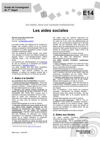 Guide de l’enseignant
du 1er degré
                                                                                                                 E14    1/4




                                   Un métier, dans son contexte institutionnel

                                                 Les aides sociales
      Service social des personnels                                 par enfant, pour les agent(s) séjournant sur
      Tél : 01 43 93 70 87                                          prescription médicale, avec un ou plusieurs enfants
      Courriel : ce.93ssp@ac-creteil.fr                             de moins de 5 ans, dans des établissements de
                                                                    repos ou de convalescence agréés par la Sécurité
      Les aides sociales sont définies par le ministère du          Sociale. Ne pas demander cette aide pour des
      budget, des comptes publics et de la fonction                 séjours dans les établissements de la M.G.E.N, la
      publique (prestations interministérielles PIM) et par         subvention étant payée directement à la mutuelle et
      l’académie de Créteil (prestations d’action sociale           déduite du montant du séjour. Séjour limité à 35
      d’initiative académique ASIA).                                jours par an et par enfant.
      Pour les prestations d’action sociale, vous devez             Dossier téléchargeable sur le site du rectorat.
      vous adresser à la division des affaires sociales du          5) CESU garde d'enfants de 0 à 6 ans : entre 200 et
      rectorat – DAS 4 - 4 rue Georges Enesco – 94010               600 € /an selon les ressources. Dossier
      CRETEIL cedex – Tél.: 01.57.02.63.96 / 63.97 /                téléchargeable sur le site du rectorat.
      63.98                                                         Les aides sociales d’initiative académique
      Les imprimés sont téléchargeables sur la brochure             recouvrent :
      du site du rectorat ou à demander par courrier                1) Aide à l'adoption (adoption d’un enfant de moins
      électronique à : das4@ac-creteil.fr .                         de 10 ans) : 229 € pour un couple d'adoptant - 382
      Les aides sociales sont des aides facultatives                € pour une famille monoparentale.
      versées dans la limite des crédits disponibles.               Dossier téléchargeable sur le site du rectorat.
      Important : sauf mention contraire, ne pas                    2) Garderie périscolaire pour enfant(s) de 3 à 6 ans:
      dépasser le plafond de quotient familial fixé à               2,60 € maximum par jour et par enfant, dans les
      12 400 € pour les PIM et à 13 750 € pour les ASIA.            communes n'acceptant pas les tickets CESU.
                                                                    Dossier téléchargeable sur le site du rectorat.
      1. Aides à la famille1                                        3) Garderie périscolaire pour enfant(s) de 6 à 10
                                                                    ans : 2,60 € maximum par jour et par enfant.
      Les prestations inter ministérielles concernent :             Dossier téléchargeable sur le site du rectorat.
      1) Centre de loisirs sans hébergement : 4,90 € par            4) Aide aux frais de justice : 50% des frais dans la
      enfant (journée complète) ; 2,46 € par enfant (demi-          limite de 800 €. Prestation versée une seule fois en
      journée). Condition : enfants âgés de 6 à 18 ans.             première instance et une seconde fois seulement en
      Dossier téléchargeable sur le site du rectorat ;              cas d'appel.
      2) Allocation aux parents d'enfant handicapé ou               Pour en bénéficier, il faut remplir les conditions
      infirme de moins de 20 ans présentant un taux                 suivantes : Changement de situation familiale -
      d'incapacité d'au moins 50% ouvrant droit à                   Personne seule sans charge de famille - Ne pas
      l'allocation d'éducation spécialisée:147,82 € / mois.         dépasser l'indice 480, et le quotient familial de
      Dans le cadre d'un placement en internat,                     13750 €.
      l'allocation n'est versée que pendant les périodes de         Dossier téléchargeable sur le site du rectorat.
      retour au foyer (fins de semaine et vacances                  5) Aide aux frais d'obsèques : 1000 €. Pour en
      scolaires).                                                   bénéficier, il faut remplir les conditions suivantes :
      Dossier téléchargeable sur le site du rectorat.               Décès du conjoint ou d'un enfant à charge - Agent
      3) Allocation spéciale pour jeune adulte de 20 à 27           non retraité ou conjoint d'un agent non retraité, ne
      ans atteint d'une maladie chronique ou d'un                   pouvant pas bénéficier du capital décès. Ne pas
      handicap et poursuivant des études, ou en                     dépasser l'indice 480.
      apprentissage, ou en stage de formation                       Dossier téléchargeable sur le site du rectorat.
      professionnelle : 116,76 € / mois. Le jeune adulte ne
      doit pas bénéficier de l'allocation aux adultes
      handicapés ni de l'allocation compensatrice. Il doit          2. Aides aux études
      justifier de la qualité d'étudiant ou d'apprenti.             Les aides sociales d’initiative académique
      Dossier téléchargeable sur le site du rectorat.               concernent les aides suivantes :
      4) Aide au(x) parent(s) en séjour de repos ou de              1) Aide aux études : 300 € par enfant à charge
      convalescence avec enfant(s) : 21,12 € par jour et            poursuivant des études post-baccalauréat en filière
                                                                    générale, hors formations rémunérées - 250 € par
      1
          Adresse du site du rectorat : http://www.ac-creteil.fr/   enfant à charge de plus de 16 ans poursuivant des
                                                                    études secondaires, techniques ou industrielles (LP


      Mise à jour : mars 2011
 