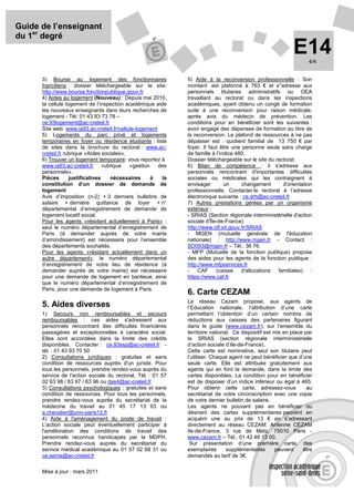 Guide de l’enseignant
du 1er degré
                                                                                                            E14    4/4


      3) Bourse au logement des fonctionnaires                5) Aide à la reconversion professionnelle : Son
      franciliens : dossier téléchargeable sur le site:       montant est plafonné à 763 € et s’'adresse aux
      http://www.bourse.fonctionpublique.gouv.fr              personnels titulaires administratifs ou OEA
      4) Aides au logement (Nouveau) : Depuis mai 2010,       travaillant au rectorat ou dans les inspections
      la cellule logement de l’inspection académique aide     académiques, ayant obtenu un congé de formation
      les nouveaux enseignants dans leurs recherches de       suite à une reconversion pour raison médicale,
      logement - Tél. 01 43 93 73 78 –                        après avis du médecin de prévention. Les
      ce.93logement@ac-creteil.fr                             conditions pour en bénéficier sont les suivantes :
      Site web: www.ia93.ac-creteil.fr/cellule-logement       avoir engagé des dépenses de formation au titre de
      5) Logements du parc privé et logements                 la reconversion. Le plafond de ressources à ne pas
      temporaires en foyer ou résidence étudiante : liste     dépasser est : quotient familial de 13 750 € par
      de sites dans la brochure du rectorat : www.ac-         foyer. Il faut être une personne seule sans charge
      creteil.fr rubrique «Aides sociales».                   de famille à l’indice 480.
      6) Trouver un logement temporaire: vous reportez à      Dossier téléchargeable sur le site du rectorat.
      www.ia93.ac-creteil.fr      rubrique  «gestion    des   6) Bilan de compétence : il s'adresse aux
      personnels».                                            personnels rencontrant d'importantes difficultés
      Pièces       justificatives    nécessaires     à   la   sociales ou médicales qui les contraignent à
      constitution d’un dossier de demande de                 envisager        un     changement       d'orientation
      logement                                                professionnelle. Contacter le rectorat à l’adresse
      Avis d’imposition (n-2) + 3 derniers bulletins de       électronique suivante : ce.drh@ac-creteil.fr
      salaire + dernière quittance de loyer + n°              7) Autres prestations gérées par un organisme
      départemental d’enregistrement de demande de            extérieur :
      logement locatif social.                                - SRIAS (Section régionale interministérielle d'action
      Pour les agents «résidant actuellement à Paris» :       sociale d'Île-de-France)
      seul le numéro départemental d’enregistrement de        http://www.idf.sit.gouv.fr/SRIAS
      Paris (à demander auprès de votre mairie                - MGEN (mutuelle générale de l'éducation
      d’arrondissement) est nécessaire pour l’ensemble        nationale) : http://www.mgen.fr - Contact :
      des départements souhaités.                             SD093@mgen.fr – Tél.: 36 76.
      Pour les agents «résidant actuellement dans un          - MFP (Mutuelle de la fonction publique) propose
      autre département»: le numéro départemental             des aides pour les agents de la fonction publique :
      d’enregistrement de votre lieu de résidence (à          http://www.mfpservices.fr
      demander auprès de votre mairie) est nécessaire         - CAF (caisse d'allocations            familiales) :
      pour une demande de logement en banlieue, ainsi         https://www.caf.fr
      que le numéro départemental d’enregistrement de
      Paris, pour une demande de logement à Paris.
                                                              6. Carte CEZAM
                                                              Le réseau Cezam propose, aux agents de
      5. Aides diverses                                       l’Education nationale, l’attribution d’une carte
      1) Secours non remboursables et secours                 permettant l’obtention d’un certain nombre de
      remboursables : ces aides s'adressent aux               réductions aux caisses des partenaires figurant
      personnels rencontrant des difficultés financières      dans le guide (www.cezam.fr), sur l’ensemble du
      passagères et exceptionnelles à caractère social.       territoire national. Ce dispositif est mis en place par
      Elles sont accordées dans la limite des crédits         la SRIAS (section régionale interministérielle
      disponibles. Contacter : ce.93ssp@ac-creteil.fr -       d’action sociale d’Ile-de-France).
      tél. : 01 43 93 70 50                                   Cette carte est nominative, seul son titulaire peut
      2) Consultations juridiques : gratuites et sans         l’utiliser. Chaque agent ne peut bénéficier que d’une
      condition de ressources auprès d'un juriste. Pour       seule carte. Elle est attribuée gratuitement aux
      tous les personnels, prendre rendez-vous auprès du      agents qui en font la demande, dans la limite des
      service de l'action sociale du rectorat. Tél. : 01 57   cartes disponibles. La condition pour en bénéficier
      02 63 98 / 63 97 / 63 96 ou das4@ac-creteil.fr          est de disposer d’un indice inférieur ou égal à 465.
      3) Consultations psychologiques : gratuites et sans     Pour obtenir cette carte, adressez-vous              au
      condition de ressources. Pour tous les personnels,      secrétariat de votre circonscription avec une copie
      prendre rendez-vous auprès du secrétariat de la         de votre dernier bulletin de salaire.
      médecine du travail au 01 45 17 13 63 ou                Les agents ne pouvant pas en bénéficier ou
      a.chevalier@univ-paris12.fr                             désirant des cartes supplémentaires peuvent en
      4) Aide à l'aménagement du poste de travail :           acquérir une au prix de 13 € en s’adressant
      L'action sociale peut éventuellement participer à       directement au réseau CEZAM: Antenne CEZAM
      l'amélioration des conditions de travail des            Ile-de-France, 3 rue de Metz, 75010 Paris -
      personnels reconnus handicapés par la MDPH.             www.cezam.fr – Tél.: 01 42 46 13 00.
      Prendre rendez-vous auprès du secrétariat du             Sur présentation d’une première carte, des
      service médical académique au 01 57 02 68 31 ou         exemplaires       supplémentaires       peuvent    être
      ce.sema@ac-creteil.fr                                   demandés au tarif de 3€.

      Mise à jour : mars 2011
 