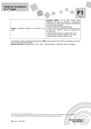 Guide de l’enseignant
du 1er degré

                                                                                                                                        F1
                                                                                                                                        2/2

                                                                           cotisation MGEN : 2,5 % des revenus bruts
                                                                           (traitement brut, primes et indemnités… à l'exception
                                                                           du SFT) pour un actif, auquel s’ajoute le montant pour
                                                                           le conjoint et le(s) enfant(s)
                                                                           Pour les conjoints et enfants bénéficiaires :
      rappels : promotions d’échelon ou de grade et de                     - conjoint : 60 % de la cotisation du fonctionnaire, avec
      corps                                                                un minimum de 16,09 € / mois et un maximum de
                                                                           37,75 € / mois;
                                                                           - enfant de moins de 20 ans : forfait de 5 € / mois ;
                                                                           - enfant de plus de 20 ans : forfait de 14 € / mois ;
                                                                           - enfant étudiant : forfait de 15,84 € / mois.


      L’indemnité de sujétion spéciale de remplacement (ISSR) n’est assujettie qu’à la CSG non déductible, au taux de
      7,5% de 97% du montant de l’ISSR.
                                                        1
      Montant imposable = [traitement brut + SFT + IRL] – (CSG déductible + indemnités, pension, solidarité]




      1
       IRL : prise en compte mensuellement pour le calcul de la CSG et du RDS, mais incluse en fin d’année dans le montant imposable.
      En cas de logement de fonction, la CSG et le RDS seront calculés sur la valeur de l'avantage en nature.



      Mise à jour : mars 2011
 
