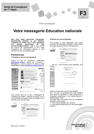 Guide de l’enseignant
du 1er degré

                                                                                                                  F3  1/4



                                                       Infos pratiques


         Votre messagerie Education nationale
      Que vous soyez personnels enseignants,                        2/ Obtenir son nom d’utilisateur
      administratifs, titulaires ou non titulaires,
      l’académie de Créteil met à votre disposition                 Pour accéder à votre messagerie, vous devez
      une      adresse        électronique     de type              connaître les informations relatives à votre compte.
      prenom.nom@ac-creteil.fr. Celle-ci vous permet                Pour cela, cliquez sur le lien « Premiers pas »…
      de recevoir de l’administration et des corps
      d’inspection les informations relatives à votre
      carrière et à votre vie professionnelle.

      Premiers pas
      1/ Accéder au serveur de messagerie

      Depuis le site de l’inspection académique
      www.ia93.ac-creteil.fr, cliquez sur le bouton «
      Messagerie » dans la colonne de droite ou allez
                                                                    … puis sur « Vous cherchez votre identifiant, votre
      directement à l’adresse http://tech.ac-creteil.fr/melouvert
                                                                    E-mél ».




                                                                    Indiquez ensuite votre nom et votre NUMEN.
                                                                    N.B. : Si vous ne connaissez plus votre NUMEN,
      Vous arrivez alors sur le site « Messagerie de                vous devez le demander à votre gestionnaire à
      l’académie de Créteil », géré par le rectorat, qui va         l’inspection académique, 8 rue Claude Bernard –
      vous permettre d’accéder à votre messagerie et aux            93008 Bobigny cedex.
      services qui lui sont associés.                               Une page web vous indique alors les informations
                                                                    relatives à votre compte :
                                                                    1 - votre compte utilisateur (ex. jdupont).
                                                                    2 - votre adresse électronique (ex. jean.dupont@ac-
                                                                    creteil.fr)




      Mise à jour : mai 2011
 