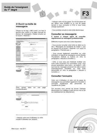 Guide de l’enseignant
du 1er degré

                                                                                                                F3
                                                                                                                 2/4

                                                             - Indiquez votre mot de passe. Ce mot de passe est
                                                             par défaut votre NUMEN ou le mot de passe
            3/ Ouvrir sa boîte de                            servant à vous connecter à I-Prof si vous l’avez
            messagerie                                       changé auparavant

            Cliquez sur le logo « Mél ouvert » en haut à     - Vous accédez ensuite à votre boîte électronique
            gauche pour revenir à la page d’accueil du
            serveur de messagerie. Cliquez ensuite sur       Consulter sa messagerie
            le bouton « Webmel »
                                                             Il revient à chaque agent de consulter
                                                             régulièrement sa messagerie professionnelle.

                                                             Différents moyens sont mis à votre disposition :

                                                             - Vous pouvez consulter votre boîte en allant sur le
                                                             site « Messagerie de l’académie de Créteil », puis
                                                             en cliquant sur le bouton « Webmel » (cf. supra, le
                                                             paragraphe « Premiers pas »)

                                                             - Vous pouvez également paramétrer sur votre
                                                             ordinateur un logiciel de messagerie comme Mozilla
                                                             Thunderbird, Outlook ou Eudora (cf. infra, le
                                                             paragraphe « Astuces à connaître »)

                                                             - Enfin, si vous avez pris l’habitude d’utiliser une
                                                             autre boîte provenant d’un fournisseur privé, vous
                                                             pouvez paramétrer votre boîte « ac-creteil.fr » afin
                                                             que tous les messages provenant de celle-ci soient
                                                             automatiquement transférés sur votre boîte
                                                             personnelle (cf. infra, le paragraphe « Astuces à
                                                             connaître »).

                                                             Consulter l’annuaire
                                                             Votre nom d’utilisateur et votre mot de passe de
                                                             messagerie vous permettent également d’accéder à
                                                             l’annuaire académique des personnels de
                                                             l’académie de Créteil.
            Vous    arrivez alors       sur   une     page
            d’authentification                               Cet annuaire vous permet de trouver l’adresse
                                                             électronique d’un collègue à partir de son nom et de
                                                             son établissement de rattachement.




            - Indiquez votre nom d’utilisateur ou votre
            compte d’utilisateur (ex. jdupont)




      Mise à jour : mai 2011
 