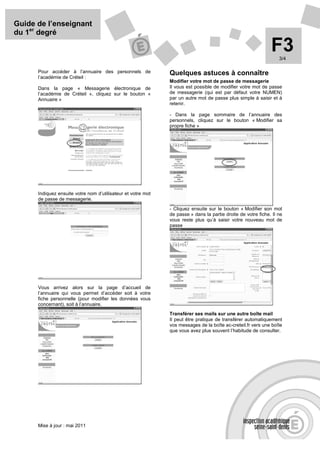Guide de l’enseignant
du 1er degré

                                                                                                              F3  3/4

      Pour accéder à l’annuaire des personnels de             Quelques astuces à connaître
      l’académie de Créteil :
                                                              Modifier votre mot de passe de messagerie
      Dans la page « Messagerie électronique de               Il vous est possible de modifier votre mot de passe
      l’académie de Créteil », cliquez sur le bouton «        de messagerie (qui est par défaut votre NUMEN)
      Annuaire »                                              par un autre mot de passe plus simple à saisir et à
                                                              retenir.

                                                              - Dans la page sommaire de l’annuaire des
                                                              personnels, cliquez sur le bouton « Modifier sa
                                                              propre fiche »




      Indiquez ensuite votre nom d’utilisateur et votre mot
      de passe de messagerie.
                                                              - Cliquez ensuite sur le bouton « Modifier son mot
                                                              de passe » dans la partie droite de votre fiche. Il ne
                                                              vous reste plus qu’à saisir votre nouveau mot de
                                                              passe




      Vous arrivez alors sur la page d’accueil de
      l’annuaire qui vous permet d’accéder soit à votre
      fiche personnelle (pour modifier les données vous
      concernant), soit à l’annuaire.
                                                              Transférer ses mails sur une autre boîte mail
                                                              Il peut être pratique de transférer automatiquement
                                                              vos messages de la boîte ac-creteil.fr vers une boîte
                                                              que vous avez plus souvent l’habitude de consulter.




      Mise à jour : mai 2011
 