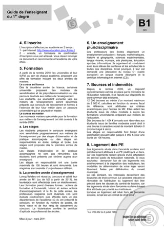 Guide de l’enseignant
du 1er degré

                                                                                                                B1  3/3




      4. S’inscrire                                            6. Un enseignement
      L'inscription s'effectue par académie en 2 temps :       pluridisciplinaire
      1 - par Internet: http://www.education.gouv.fr/siac1
                                                               Les professeurs des écoles dispensent un
      2 - ensuite, un formulaire de confirmation
                                                               enseignement polyvalent : français, mathématiques,
      d'inscription vous est adressé. Vous devez renvoyer
                                                               histoire et géographie, sciences expérimentales,
      ce document en recommandé à l'académie de votre
                                                               langue vivante, musique, arts plastiques, éducation
      choix.
                                                               sportive, informatique. Ils organisent et conduisent
                                                               avec leurs élèves les contenus et les activités liés à
      5. Formation                                             toutes ces disciplines. C’est pourquoi, il leur est
      A partir de la rentrée 2010, les universités et leur     demandé une attestation du niveau C1 (cadre
      IUFM, au sein de chaque académie, proposent une          européen) en langue vivante étrangère et le
      offre de formation incluant les deux années de           certificat informatique et internet (C2i).
      masters.
      Le cursus en licence                                     7. Bourses et indemnités
      Dès la deuxième année de licence, certaines
      universités     proposent      des    modules     de     Depuis       la  rentrée      2009,    un    dispositif
                                                               complémentaire est mis en place par le ministère de
      sensibilisation et de préprofessionnalisation ou des
                                                               l’Éducation nationale. Il se rajoute aux dispositifs de
      parcours destinés aux métiers de l’enseignement.
                                                               droit commun déjà existants.
      Les étudiants, qui souhaitent s’orienter vers les
                                                               12 000 bourses au mérite d’un montant maximum
      métiers de l’enseignement, seront désormais
                                                               de 2 500 €, calculées en fonction du revenu fiscal
      préparés aux concours de recrutement et formés à
                                                               de référence, sont attribuées sur critères
      l’exercice de leur futur métier dans un parcours
                                                               académiques pour l’année de M2. Elles aident les
      universitaire qui se poursuit en master.
                                                               étudiants issus de milieu modeste à suivre les
      Le cursus en master
                                                               formations universitaires préparant aux métiers de
      Les nouveaux masters spécialisés pour la formation
                                                               l’éducation.
      aux métiers de l’enseignement ont été ouverts à la       Des bourses de 1 424 € annuels sont réservées aux
      rentrée 2010.                                            étudiants issus de familles modestes ayant droit à
      a. Les stages                                            une bourse à caractère social de montant échelon 0
                                                               (montant égal à zéro)
      Les étudiants préparant le concours enseignant
                                                               Les stages en responsabilité font l'objet d'une
      sont sensibilisés progressivement aux métiers de
                                                               gratification pouvant aller jusqu'à 3 000 € pour une
      l’enseignement par des stages d’observation et de
                                                               durée de 108 heures.
      pratique accompagnée ou des stages en
      responsabilités en école, collège et lycée. Les
      stages sont proposés dès la première année de            8. Logement des PE
      master.                                                  Les logements situés dans l’enceinte scolaire sont
      Les stages d’observation et de pratique                  prioritairement attribués à un PE plutôt qu'à un tiers,
      accompagnée ne sont pas rémunérés. Les                   car ces logements restent grevés d'une affectation
      étudiants sont présents par binôme auprès d’un           de service public de l'éducation nationale. Si vous
      enseignant.                                              souhaitez demander l’un de ces logements mis
      Les stages en responsabilité ont une durée               antérieurement à la disposition des instituteurs, les
      maximale de 108 heures et sont rémunérés. Les            modalités de détermination de votre loyer seront
      stagiaires sont assistés d’un professeur référent.       librement fixées par délibération du conseil
      b. La première année d’enseignement                      municipal.
                                                               Le cas échéant, les intéressés deviennent des
      Lorsqu'ils/elles ont réussi au concours et validé leur   locataires de droit commun. Le caractère précaire et
      année de M1 (ou de M2 à partir de 2011), les             révocable de l'attribution du logement doit être
      lauréat(e)s sont affecté(e)s dans un établissement.      précisé dans les clauses du contrat de location, car
      Leur formation prend diverses formes : actions de        les logements situés dans l'enceinte scolaire doivent
      formation à l’université, tutorat et autres actions      être attribués par priorité aux instituteurs.
      d’accompagnement. A la fin de cette année, les           Lorsque ce logement est situé hors de l'enceinte
      professeurs stagiaires sont titularisés s’ils sont                                                      1
                                                               scolaire, le bail est un contrat de droit privé .
      évalués positivement, puis affectés dans un des
      départements de l'académie où ils ont présenté le
      concours, en fonction du nombre de postes, de
      leurs vœux et de leur rang de classement au
      concours. La titularisation confère le certificat
      d’aptitude au professorat des écoles.                    1
                                                                   Loi n°
                                                                        89-462 du 6 juillet 1989.


      Mise à jour : mars 2011
 