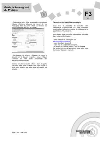 Guide de l’enseignant
du 1er degré

                                                                                                               F3  4/4

      - Toujours sur votre fiche personnelle, vous pouvez       Paramétrer son logiciel de messagerie
      indiquer plusieurs adresses de renvoi de vos
      messages dans la partie droite au-dessous du              Vous avez la possibilité de consulter votre
      bouton « Modifier son mot de passe ».                     messagerie professionnelle sur votre ordinateur
                                                                personnel en utilisant un logiciel de messagerie de
                                                                type Outlook, Thunderbird…

                                                                Vous devez alors fournir les informations suivantes
                                                                dans votre profil utilisateur :

                                                                - votre adresse de messagerie (ex.
                                                                jean.dupont@ac-creteil.fr),
                                                                - votre identifiant (jdupont),
                                                                - votre mot de passe de messagerie,
                                                                - le serveur du courrier entrant : pop.ac-creteil.fr
                                                                -Le serveur du courrier sortant qui varie selon votre
                                                                fournisseur d’accès à internet)


      - Au-dessous du champ « Adresse de renvoi »,
      cliquez sur le bouton « Ajouter » pour indiquer
      l’adresse de votre boîte personnelle (ex.
      jeandupont@laposte.net)

      Cochez ensuite le bouton « Non » dans la partie
      « Activer votre boîte /Garder une copie locale ».
      Ainsi, vous éviterez que votre boîte ac-creteil.fr soit
      saturée.




      Mise à jour : mai 2011
 