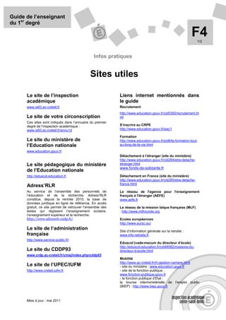 Guide de l’enseignant
du 1er degré

                                                                                                            F4  1/2



                                                 Infos pratiques


                                              Sites utiles

      Le site de l’inspection                               Liens internet mentionnés dans
      académique                                            le guide
      www.ia93.ac-creteil.fr                                Recrutement
                                                            http://www.education.gouv.fr/cid5350/recrutement.ht
      Le site de votre circonscription                      ml
      Ces sites sont indiqués dans l’annuaire du premier
      degré de l’inspection académique :                    S’inscrire au CRPE
      www.ia93.ac-creteil.fr/annu1d                         http://www.education.gouv.fr/siac1

                                                            Formation
      Le site du ministère de                               http://www.education.gouv.fr/pid6/la-formation-tout-
      l’Education nationale                                 au-long-de-la-vie.html
      www.education.gouv.fr
                                                            Détachement à l’étranger (site du ministère)
                                                            http://www.education.gouv.fr/cid284/etre-detache-
      Le site pédagogique du ministère                      etranger.html
                                                            www.fonds-de-solidarite.fr
      de l’Education nationale
      http://eduscol.education.fr                           Détachement en France (site du ministère)
                                                            http://www.education.gouv.fr/cid285/etre-detache-
                                                            france.html
      Adress’RLR
      Au service de l’ensemble des personnels de            Le réseau de l'agence pour l'enseignement
      l’éducation et de la recherche, Adress’RLR            français à l'étranger (AEFE)
      constitue, depuis la rentrée 2010, la base de         www.aefe.fr
      données juridique en ligne de référence. En accès
      gratuit, ce site permet de retrouver l’ensemble des   Le réseau de la mission laïque française (MLF)
      textes qui régissent l’enseignement scolaire,         : http://www.mlfmonde.org
      l’enseignement supérieur et la recherche.
      http://www.adressrlr.cndp.fr/                         Ecoles européennes
                                                            http://www.eursc.eu/
      Le site de l‘administration                           Site d’information générale sur la retraite :
      française                                             www.info-retraite.fr.
      http://www.service-public.fr/
                                                            Eduscol (vade-mecum du directeur d’école)
                                                            http://eduscol.education.fr/cid48582/missions-du-
      Le site du CDDP93                                     directeur-d-ecole.html
      www.crdp.ac-creteil.fr/cmsj/index.php/cddp93
                                                            Mobilité
                                                            http://www.ac-creteil.fr/rh-gestion-carriere.html
      Le site de l’UPEC/IUFM                                - site du ministère : www.education.gouv.fr
      http://www.creteil.iufm.fr                            - site de la fonction publique :
                                                            www.fonction-publique.gouv.fr
                                                            - la fonction publique d’Etat :
                                                            la bourse interministérielle de l’emploi public
                                                            (BIEP) : http://www.biep.gouv.fr



      Mise à jour : mai 2011
 