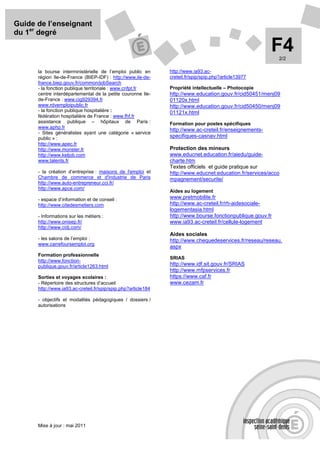 Guide de l’enseignant
du 1er degré

                                                                                                         F4 2/2

      la bourse interministérielle de l’emploi public en       http://www.ia93.ac-
      région Ile-de-France (BIEP-IDF) : http://www.ile-de-     creteil.fr/spip/spip.php?article13977
      france.biep.gouv.fr/common/jobSearch
      - la fonction publique territoriale : www.cnfpt.fr       Propriété intellectuelle – Photocopie
      centre interdépartemental de la petite couronne Ile-     http://www.education.gouv.fr/cid50451/menj09
      de-France : www.cig929394.fr                             01120x.html
      www.rdvemploipublic.fr                                   http://www.education.gouv.fr/cid50450/menj09
      - la fonction publique hospitalière :                    01121x.html
      fédération hospitalière de France : www.fhf.fr
      assistance publique – hôpitaux de Paris :                Formation pour postes spécifiques
      www.aphp.fr
                                                               http://www.ac-creteil.fr/enseignements-
      - Sites généralistes ayant une catégorie « service
      public » :                                               specifiques-casnav.html
      http://www.apec.fr
      http://www.monster.fr                                    Protection des mineurs
      http://www.keljob.com                                    www.educnet.education.fr/aiedu/guide-
      www.talents.fr                                           charte.htm
                                                               Textes officiels et guide pratique sur
      - la création d’entreprise : maisons de l'emploi et      http://www.educnet.education.fr/services/acco
      Chambre de commerce et d'industrie de Paris              mpagnement/securite/
      http://www.auto-entrepreneur.cci.fr/
      http://www.apce.com/
                                                               Aides au logement
      - espace d’information et de conseil :                   www.pretmobilite.fr
      http://www.citedesmetiers.com                            http://www.ac-creteil.fr/rh-aidesociale-
                                                               logementasia.html
      - Informations sur les métiers :                         http://www.bourse.fonctionpublique.gouv.fr
      http://www.onisep.fr/                                    www.ia93.ac-creteil.fr/cellule-logement
      http://www.cidj.com/
                                                               Aides sociales
      - les salons de l’emploi :                               http://www.chequedeservices.fr/reseau/reseau.
      www.carrefoursemploi.org
                                                               aspx
      Formation professionnelle
                                                               SRIAS
      http://www.fonction-
      publique.gouv.fr/article1263.html                        http://www.idf.sit.gouv.fr/SRIAS
                                                               http://www.mfpservices.fr
      Sorties et voyages scolaires :                           https://www.caf.fr
      - Répertoire des structures d’accueil                    www.cezam.fr
      http://www.ia93.ac-creteil.fr/spip/spip.php?article184

      - objectifs et modalités pédagogiques / dossiers /
      autorisations




      Mise à jour : mai 2011
 
