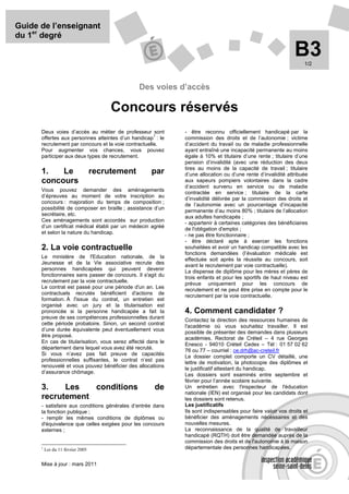 Guide de l’enseignant
du 1er degré

                                                                                                              B3  1/2



                                                 Des voies d’accès

                                        Concours réservés
      Deux voies d’accès au métier de professeur sont        - être reconnu officiellement handicapé par la
                                                      1
      offertes aux personnes atteintes d’un handicap : le    commission des droits et de l’autonomie ; victime
      recrutement par concours et la voie contractuelle.     d’accident du travail ou de maladie professionnelle
      Pour augmenter vos chances, vous pouvez                ayant entraîné une incapacité permanente au moins
      participer aux deux types de recrutement.              égale à 10% et titulaire d’une rente ; titulaire d’une
                                                             pension d’invalidité (avec une réduction des deux
                                                             tires au moins de la capacité de travail ; titulaire
      1.   Le                      recrutement      par      d’une allocation ou d’une rente d’invalidité attribuée
      concours                                               aux sapeurs pompiers volontaires dans la cadre
                                                             d’accident survenu en service ou de maladie
      Vous pouvez demander des aménagements
                                                             contractée en service ; titulaire de la carte
      d’épreuves au moment de votre inscription au
                                                             d’invalidité délivrée par la commission des droits et
      concours : majoration du temps de composition ;
                                                             de l’autonomie avec un pourcentage d’incapacité
      possibilité de composer en braille ; assistance d’un
                                                             permanente d’au moins 80% ; titulaire de l’allocation
      secrétaire, etc.
                                                             aux adultes handicapés ;
      Ces aménagements sont accordés sur production
                                                             - appartenir à certaines catégories des bénéficiaires
      d’un certificat médical établi par un médecin agréé
                                                             de l'obligation d'emploi ;
      et selon la nature du handicap.
                                                             - ne pas être fonctionnaire ;
                                                             - être déclaré apte à exercer les fonctions
      2. La voie contractuelle                               souhaitées et avoir un handicap compatible avec les
                                                             fonctions demandées (l’évaluation médicale est
      Le ministère de l'Education nationale, de la
                                                             effectuée soit après la réussite au concours, soit
      Jeunesse et de la Vie associative recrute des
                                                             avant le recrutement par voie contractuelle).
      personnes handicapées qui peuvent devenir              La dispense de diplôme pour les mères et pères de
      fonctionnaires sans passer de concours. Il s'agit du   trois enfants et pour les sportifs de haut niveau est
      recrutement par la voie contractuelle.
                                                             prévue uniquement pour les concours de
      Le contrat est passé pour une période d'un an. Les
                                                             recrutement et ne peut être prise en compte pour le
      contractuels recrutés bénéficient d'actions de         recrutement par la voie contractuelle.
      formation. À l'issue du contrat, un entretien est
      organisé avec un jury et la titularisation est
      prononcée si la personne handicapée a fait la          4. Comment candidater ?
      preuve de ses compétences professionnelles durant
                                                             Contactez la direction des ressources humaines de
      cette période probatoire. Sinon, un second contrat
                                                             l'académie où vous souhaitez travailler. Il est
      d’une durée équivalente peut éventuellement vous
                                                             possible de présenter des demandes dans plusieurs
      être proposé.
                                                             académies. Rectorat de Créteil – 4 rue Georges
      En cas de titularisation, vous serez affecté dans le
                                                             Enesco - 94010 Créteil Cedex – Tél : 01 57 02 62
      département dans lequel vous avez été recruté.
                                                             76 ou 77 – courriel : ce.drh@ac-creteil.fr
      Si vous n’avez pas fait preuve de capacités
                                                             Le dossier complet comporte un CV détaillé, une
      professionnelles suffisantes, le contrat n’est pas
                                                             lettre de motivation, la photocopie des diplômes et
      renouvelé et vous pouvez bénéficier des allocations
                                                             le justificatif attestant du handicap.
      d’assurance chômage.
                                                             Les dossiers sont examinés entre septembre et
                                                             février pour l’année scolaire suivante.
      3.    Les   conditions                         de      Un entretien avec l'inspecteur de l'éducation
                                                             nationale (IEN) est organisé pour les candidats dont
      recrutement                                            les dossiers sont retenus.
      - satisfaire aux conditions générales d’entrée dans    Les justificatifs
      la fonction publique ;                                 Ils sont indispensables pour faire valoir vos droits et
      - remplir les mêmes conditions de diplômes ou          bénéficier des aménagements nécessaires et des
      d'équivalence que celles exigées pour les concours     nouvelles mesures.
      externes ;                                             La reconnaissance de la qualité de travailleur
                                                             handicapé (RQTH) doit être demandée auprès de la
                                                             commission des droits et de l'autonomie à la maison
      1
          Loi du 11 février 2005                             départementale des personnes handicapées.


      Mise à jour : mars 2011
 