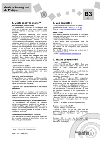 Guide de l’enseignant
du 1er degré

                                                                                                                    B3  2/2


      5. Quels sont vos droits ?                                   6. Vos contacts :
      Prise en charge personnalisée                                Correspondant handicap de votre académie :
      Le correspondant handicap de l’académie vous                 Marie-Charles Soulie - Tél. 01 57 02 68 39
      reçoit afin d’examiner avec vous quelles aides               Courriel : marie-charles.soulie@ac-creteil.fr
      humaine, matérielle ou technique peuvent vous être
      apportées.                                                   Handi Écoute
      Comme enseignant handicapé, vous pouvez                      Vous êtes un personnel du ministère de l'éducation
      bénéficier d’un aménagement de votre poste de                nationale, de la jeunesse et de la vie associative et
      travail par le financement d’équipements individuels         en situation de handicap :
      adaptés,      d’aménagements     horaires    et    de        - vous souhaitez connaître vos droits ;
      l’accompagnement d’un assistant dans certains cas.           - vous voulez être accompagné dans vos
      Lorsqu'une personne en situation de handicap a               démarches ;
      besoin d'être accompagnée, des aménagements                  Vous pouvez contacter le délégué ministériel chargé
      d'horaires peuvent également être accordés à son             de l'emploi et de l'intégration des personnes
      conjoint, à son concubin, à la personne avec                 handicapées
      laquelle elle a conclu un pacte civil de solidarité, à       Tél : 01 55 55 55 06 du lundi au vendredi de 14
      son enfant à charge, à son ascendant ou à une                heures à 17 heures 30
      personne accueillie à son domicile.                          Courriel : handiecoute@education.gouv.fr
      Le refus de prendre ces mesures peut être
      constitutif d'une discrimination. Dans ce cas,
      l'intéressé lui-même ou toute association peut
      exercer en justice toutes actions relatives à ces            7. Textes de référence
      discriminations.                                             - Loi du 11 février 2005 ;
                                                                   - Loi n°  2008-492 du 26 mai 2008 Code des
      Le droit au temps partiel                                    pensions militaires d'invalidité et des victimes de la
      L'autorisation d'accomplir un service à temps partiel        guerre (art. L394 : bénéficiaires des emplois
      est accordée de plein droit, après avis du médecin           réservés) ;
      de prévention. La rémunération est alors                     - Article L.5212-13 du Code du travail (liste des
      proportionnelle au temps travaillé.                          bénéficiaires de l'obligation d'emploi) ;
                                                                   - Loi n°  87-517 du 10 juillet 1987 (emploi des
      La priorité pour les mutations                               travailleurs handicapés) ;
      Une priorité pour les mutations peut être accordée.          - Loi 84-16 du 11 janvier 1984 (dispositions
      Les intéressés doivent transmettre les justificatifs         statutaires relatives à la fonction publique de l'État)
      prouvant la nécessité d'obtenir le poste demandé en          L’article 27 précise les conditions d'accès à un
      même temps que leur demande.                                 emploi public pour les personnes handicapées et
                                                                   certains bénéficiaires de l'obligation d'emploi ;
      La priorité pour les détachements et les mises à             - Loi 83-634 du 13 juillet 1983 (droits et obligations
      disposition                                                  des fonctionnaires) Consulter les articles 5 et 5 bis
                                                                   sur l'aptitude physique et la compensation du
      Si les possibilités de mutation sont insuffisantes           handicap ;
      dans leur corps, les fonctionnaires en situation de          - Loi n° 75-534 du 30 juin 1975 (orientation en
      handicap peuvent obtenir une priorité pour un                faveur des personnes handicapées) ;
      détachement ou une mise à disposition.                       - Décret n° 95-979 du 25 août 1995 (recrutement
                                                                   des travailleurs handicapés dans la fonction
      Des conditions spécifiques de départ en retraite             publique) ;
      Les fonctionnaires en situation de handicap                  - Article 27 de la loi n° 84-16 du 11 janvier 1984.
      peuvent, sous certaines conditions, être admis à la
      retraite avant l'âge légal. Ils doivent justifier avoir eu   Circulaire interministérielle FP 4 :
      un taux d'incapacité permanente d'au moins 80 %              - fonction publique n° 1902 et 2B ;
      pendant une certaine période, et laquelle ils auront         - budget n° 97-373 du 13 mai 1997 prise en
                             2
      cotisé pour la retraite .                                    application du décret du 25 août 1995 (recrutement
                                                                   des     travailleurs   handicapés    par  la  voie
      Une bonification des chèques vacances                        contractuelle).
      Pour les agents handicapés en activité bénéficiant
      des chèques vacances, la bonification versée par             Circulaire FP n° 1424 du 21 août 1981
      l'État est augmentée de 30%.                                 (aménagements des épreuves de concours pour les
                                                                   travailleurs handicapés)



      2
          Décret n°2006-1582 du 12 décembre 2006.


      Mise à jour : mars 2011
 