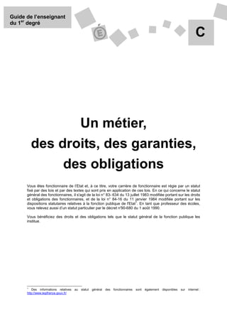 Guide de l’enseignant
du 1er degré

                                                                                                                                   C




                 Un métier,
          des droits, des garanties,
               des obligations
      Vous êtes fonctionnaire de l’Etat et, à ce titre, votre carrière de fonctionnaire est régie par un statut
      fixé par des lois et par des textes qui sont pris en application de ces lois. En ce qui concerne le statut
      général des fonctionnaires, il s'agit de la loi n° 83- 634 du 13 juillet 1983 modifiée portant sur les droits
      et obligations des fonctionnaires, et de la loi n° 84-16 du 11 janvier 1984 modifiée portant sur les
                                                                           1
      dispositions statutaires relatives à la fonction publique de l'Etat . En tant que professeur des écoles,
      vous relevez aussi d’un statut particulier par le décret n°90-680 du 1 août 1990.

      Vous bénéficiez des droits et des obligations tels que le statut général de la fonction publique les
      institue.




      1
          Des informations relatives   au   statut   général   des   fonctionnaires   sont   également   disponibles   sur   internet :
      http://www.legifrance.gouv.fr/
 